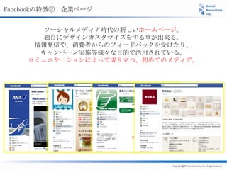 Facebookの特徴② 企業ページ


      ソーシャルメディア時代の新しいホームページ。
      独自にデザインカスタマイズをする事が出来る。
     情報発信や、消費者からのフィードバックを受けたり、
      キャンぺーン実施等様々な目的で活用されている。
    コミュニケーションによって成り立つ、初めてのメディア。
 
