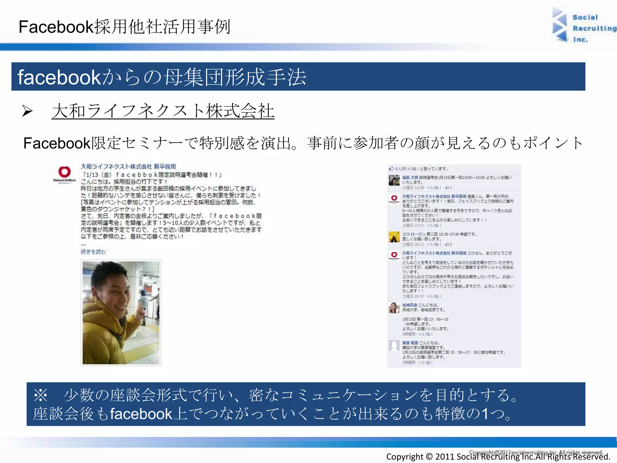 Facebook採用他社活用事例


facebookからの母集団形成手法
 大和ライフネクスト株式会社
Facebook限定セミナーで特別感を演出。事前に参加者の顔が見えるのもポイント




 ※ 少数の座談会形式で行い、密なコミュニケーションを目的とする。
 座談会後もfacebook上でつながっていくことが出来るのも特徴の1つ。

                          Copyright © 2011 Social Recruiting Inc.All Rights Reserved.
 