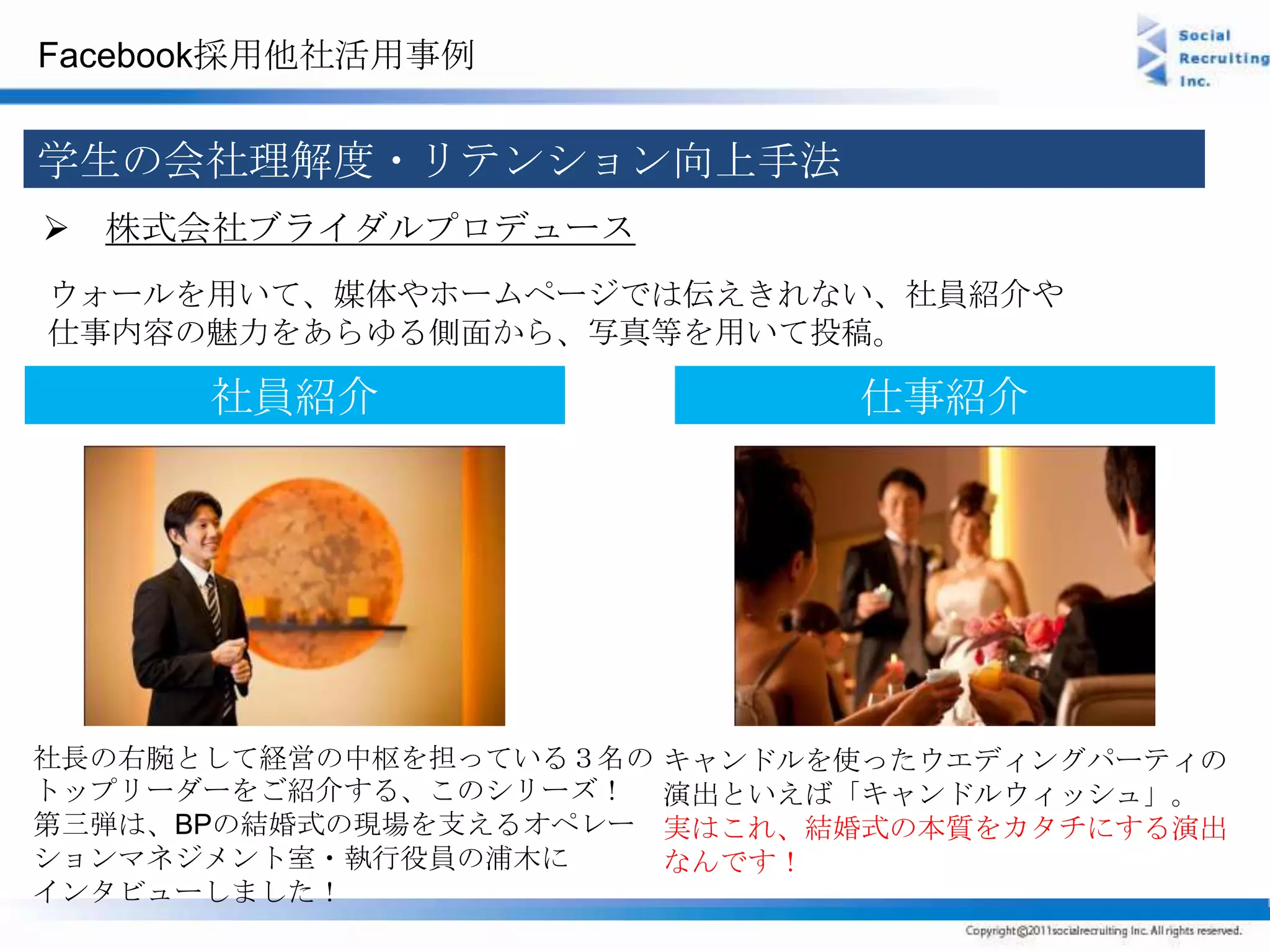 Facebook採用他社活用事例


学生の会社理解度・リテンション向上手法
 株式会社ブライダルプロデュース
ウォールを用いて、媒体やホームページでは伝えきれない、社員紹介や
仕事内容の魅力をあらゆる側面から、写真等を用いて投稿。

      社員紹介                     仕事紹介




社長の右腕として経営の中枢を担っている３名の   キャンドルを使ったウエディングパーティの
トップリーダーをご紹介する、このシリーズ！    演出といえば「キャンドルウィッシュ」。
第三弾は、BPの結婚式の現場を支えるオペレー   実はこれ、結婚式の本質をカタチにする演出
ションマネジメント室・執行役員の浦木に      なんです！
インタビューしました！
 