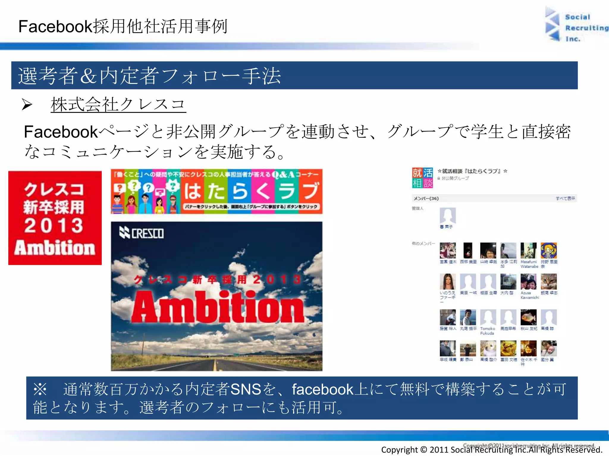 Facebook採用他社活用事例


選考者＆内定者フォロー手法
 株式会社クレスコ
Facebookページと非公開グループを連動させ、グループで学生と直接密
なコミュニケーションを実施する。




 ※ 通常数百万かかる内定者SNSを、facebook上にて無料で構築することが可
 能となります。選考者のフォローにも活用可。

                           Copyright © 2011 Social Recruiting Inc.All Rights Reserved.
 