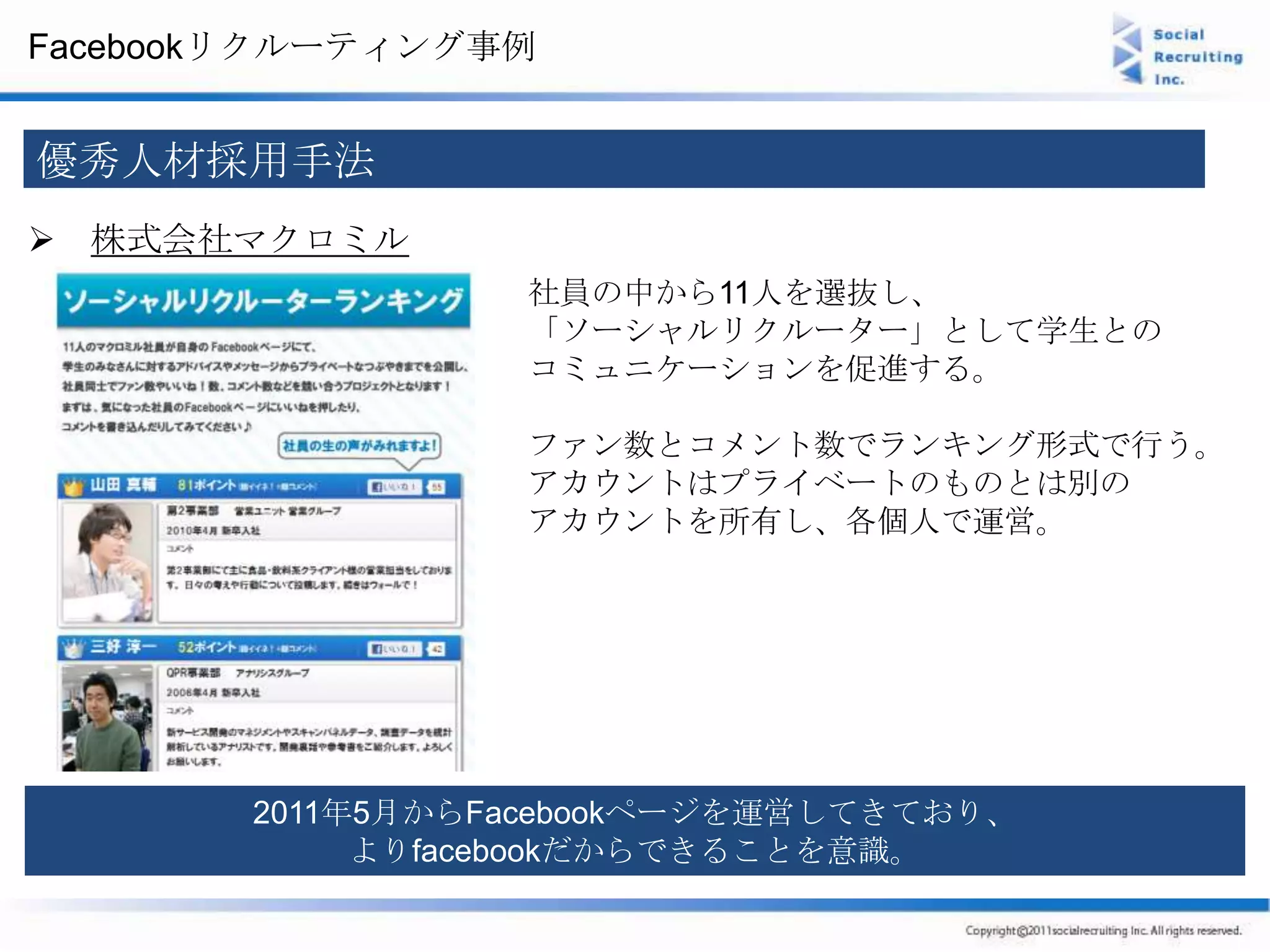 Facebookリクルーティング事例


優秀人材採用手法
 株式会社マクロミル
                 社員の中から11人を選抜し、
                 「ソーシャルリクルーター」として学生との
                 コミュニケーションを促進する。

                 ファン数とコメント数でランキング形式で行う。
                 アカウントはプライベートのものとは別の
                 アカウントを所有し、各個人で運営。




       2011年5月からFacebookページを運営してきており、
            よりfacebookだからできることを意識。
 