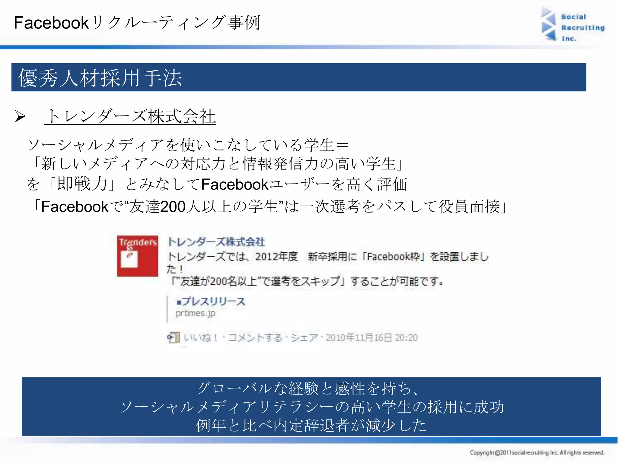 Facebookリクルーティング事例


優秀人材採用手法
 トレンダーズ株式会社
ソーシャルメディアを使いこなしている学生＝
「新しいメディアへの対応力と情報発信力の高い学生」
を「即戦力」とみなしてFacebookユーザーを高く評価
「Facebookで“友達200人以上の学生”は一次選考をパスして役員面接」




            グローバルな経験と感性を持ち、
       ソーシャルメディアリテラシーの高い学生の採用に成功
            例年と比べ内定辞退者が減少した
 