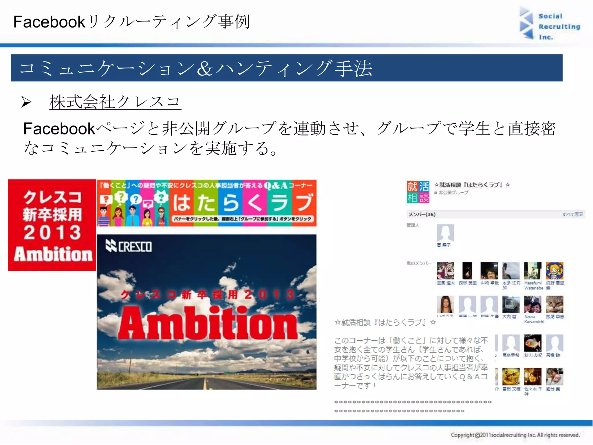 Facebookリクルーティング事例

コミュニケーション＆ハンティング手法
 株式会社クレスコ
Facebookページと非公開グループを連動させ、グループで学生と直接密
なコミュニケーションを実施する。
 