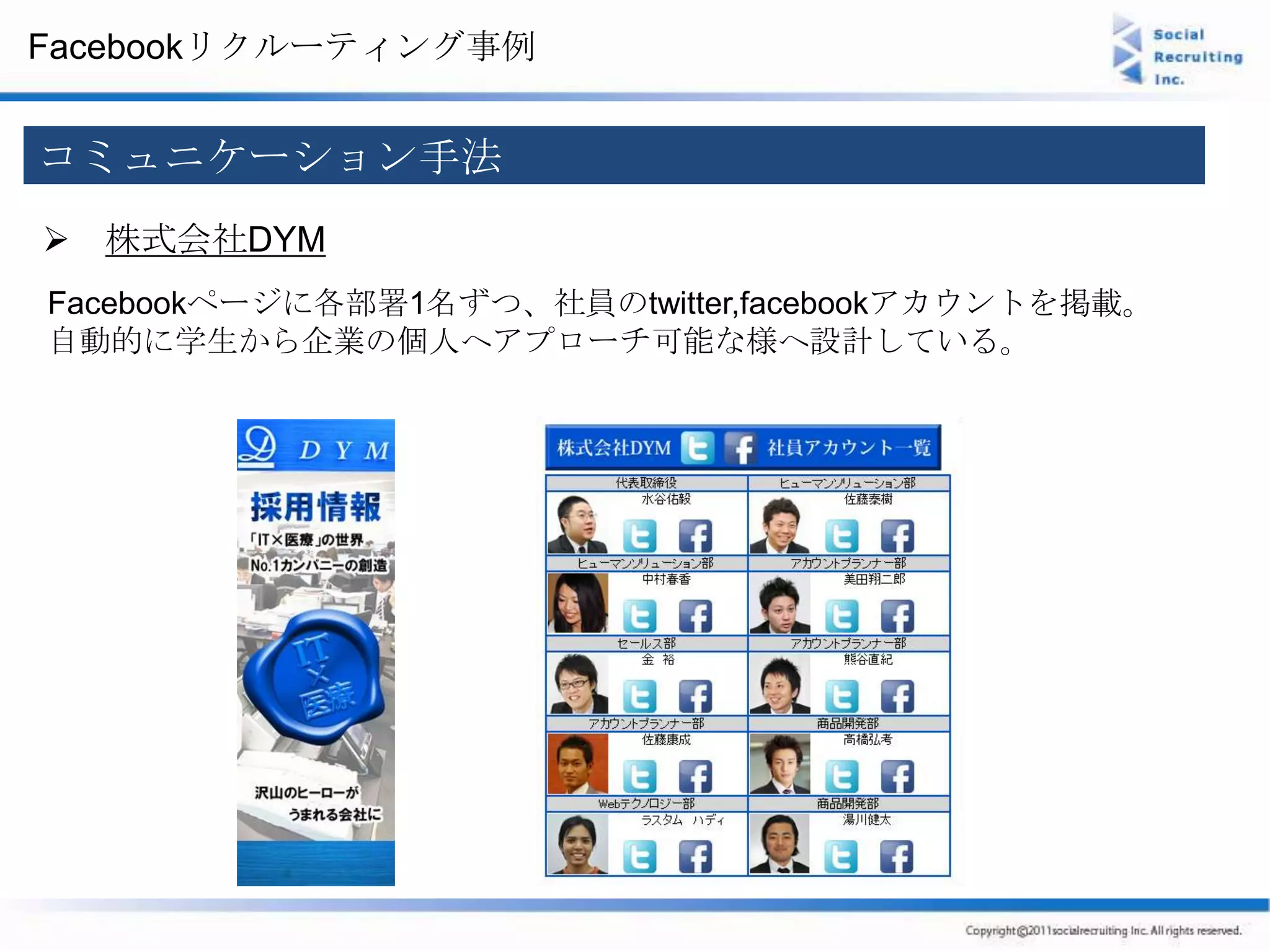 Facebookリクルーティング事例


コミュニケーション手法
 株式会社DYM
Facebookページに各部署1名ずつ、社員のtwitter,facebookアカウントを掲載。
自動的に学生から企業の個人へアプローチ可能な様へ設計している。
 