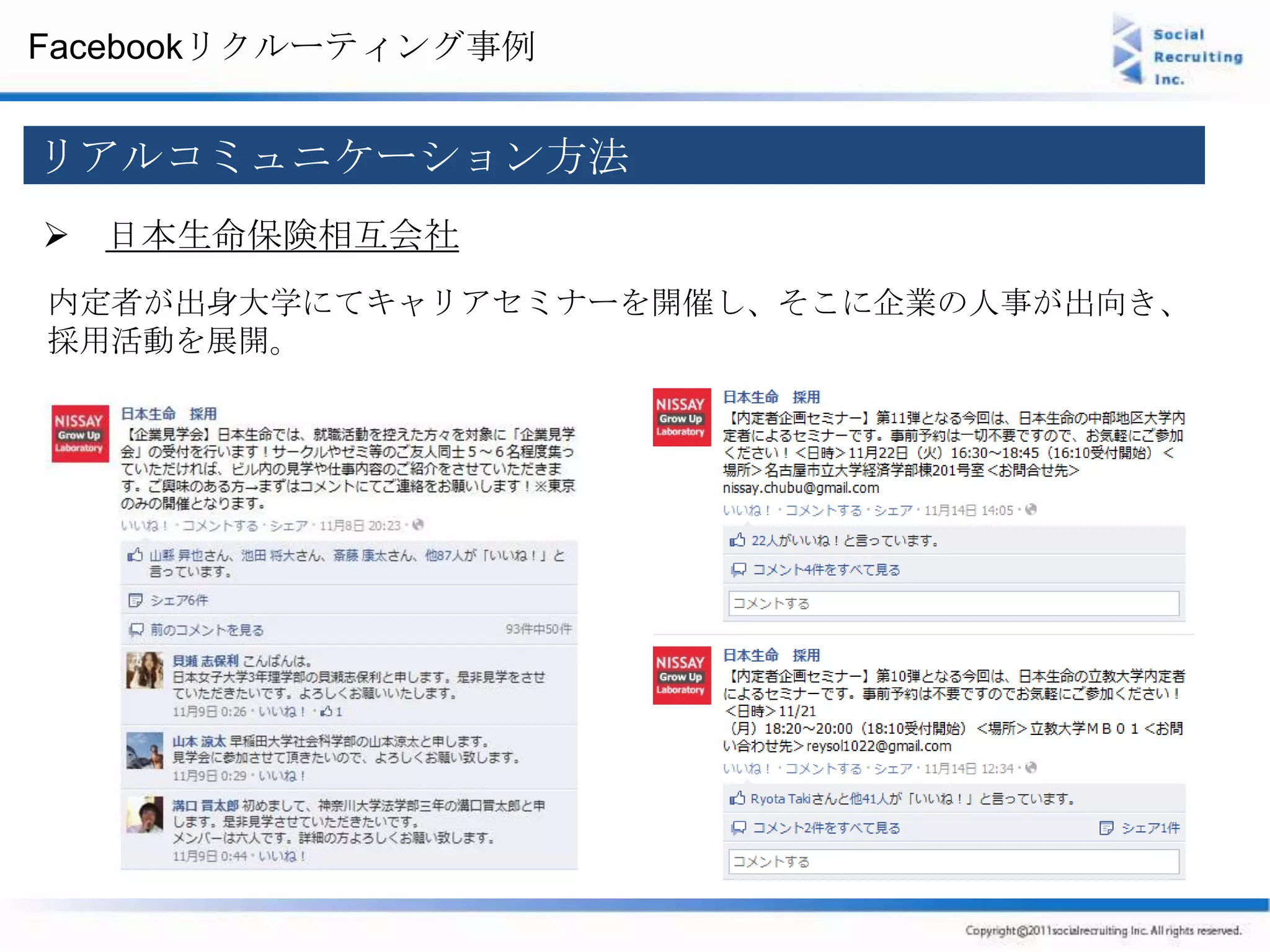 Facebookリクルーティング事例


リアルコミュニケーション方法
 日本生命保険相互会社
内定者が出身大学にてキャリアセミナーを開催し、そこに企業の人事が出向き、
採用活動を展開。
 