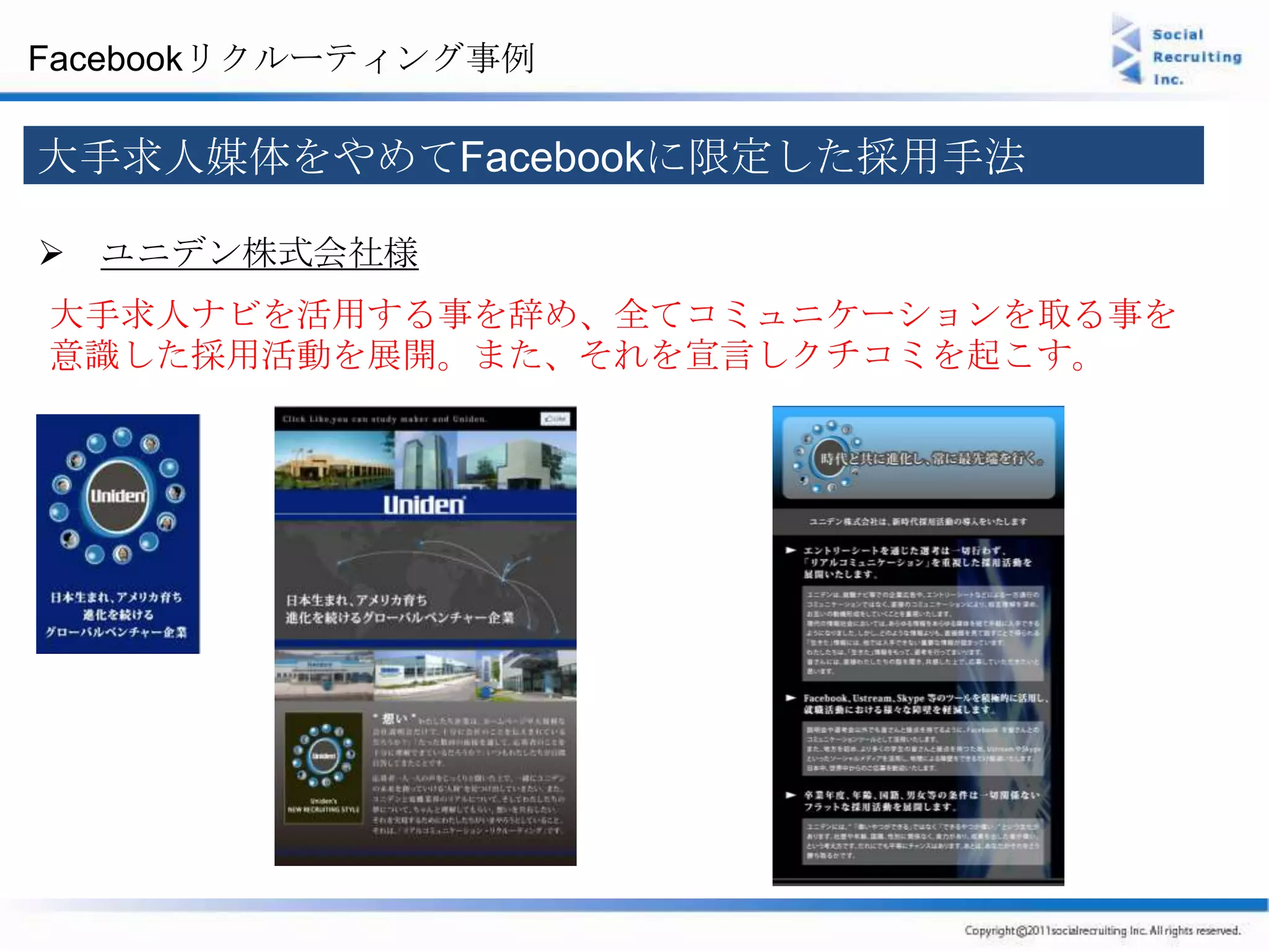 Facebookリクルーティング事例

大手求人媒体をやめてFacebookに限定した採用手法

 ユニデン株式会社様
大手求人ナビを活用する事を辞め、全てコミュニケーションを取る事を
意識した採用活動を展開。また、それを宣言しクチコミを起こす。
 