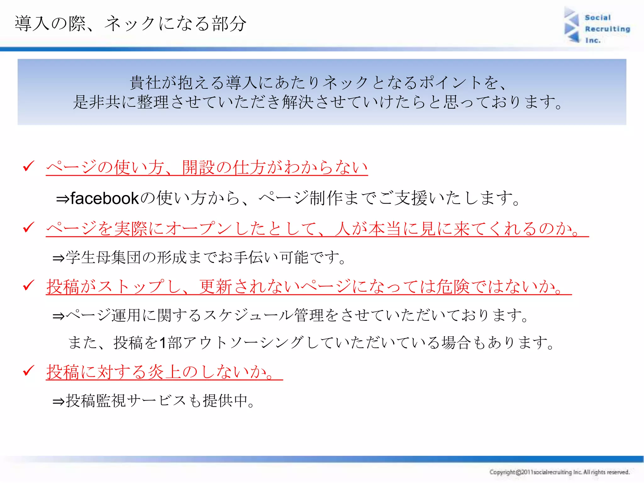 導入の際、ネックになる部分


      貴社が抱える導入にあたりネックとなるポイントを、
   是非共に整理させていただき解決させていけたらと思っております。



 ページの使い方、開設の仕方がわからない
  ⇒facebookの使い方から、ページ制作までご支援いたします。
 ページを実際にオープンしたとして、人が本当に見に来てくれるのか。
  ⇒学生母集団の形成までお手伝い可能です。
 投稿がストップし、更新されないページになっては危険ではないか。
  ⇒ページ運用に関するスケジュール管理をさせていただいております。
   また、投稿を1部アウトソーシングしていただいている場合もあります。
 投稿に対する炎上のしないか。
  ⇒投稿監視サービスも提供中。
 