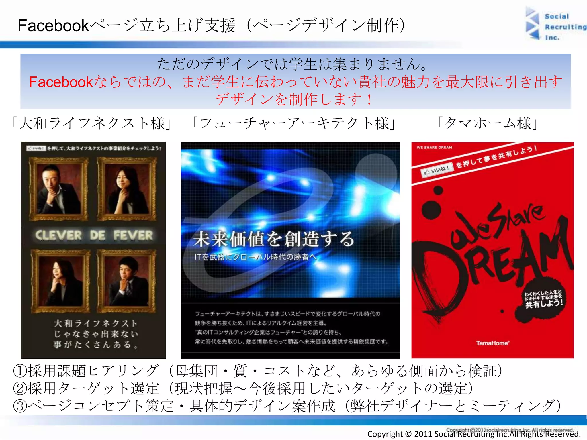 Facebookページ立ち上げ支援（ページデザイン制作）

             ただのデザインでは学生は集まりません。
 Facebookならではの、まだ学生に伝わっていない貴社の魅力を最大限に引き出す
                 デザインを制作します！
「大和ライフネクスト様」 「フューチャーアーキテクト様」              「タマホーム様」




①採用課題ヒアリング（母集団・質・コストなど、あらゆる側面から検証）
②採用ターゲット選定（現状把握～今後採用したいターゲットの選定）
③ページコンセプト策定・具体的デザイン案作成（弊社デザイナーとミーティング）
                          Copyright © 2011 Social Recruiting Inc.All Rights Reserved.
 