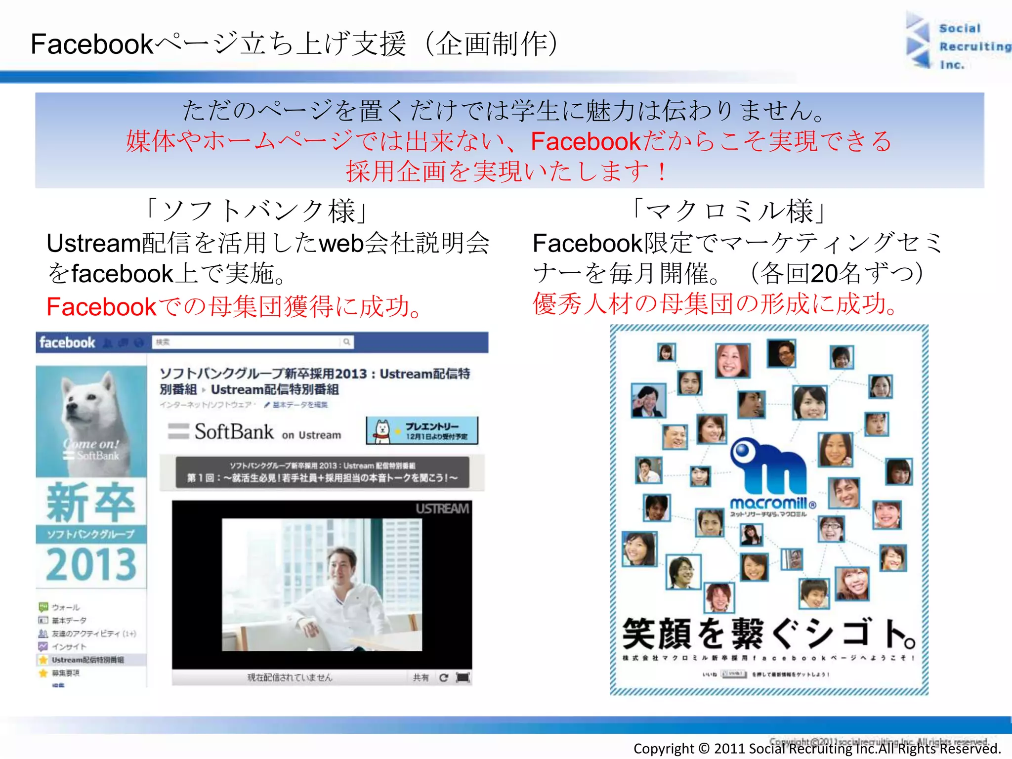 Facebookページ立ち上げ支援（企画制作）

      ただのページを置くだけでは学生に魅力は伝わりません。
    媒体やホームページでは出来ない、Facebookだからこそ実現できる
             採用企画を実現いたします！
    「ソフトバンク様」                「マクロミル様」
Ustream配信を活用したweb会社説明会   Facebook限定でマーケティングセミ
をfacebook上で実施。           ナーを毎月開催。（各回20名ずつ）
Facebookでの母集団獲得に成功。      優秀人材の母集団の形成に成功。




                             Copyright © 2011 Social Recruiting Inc.All Rights Reserved.
 