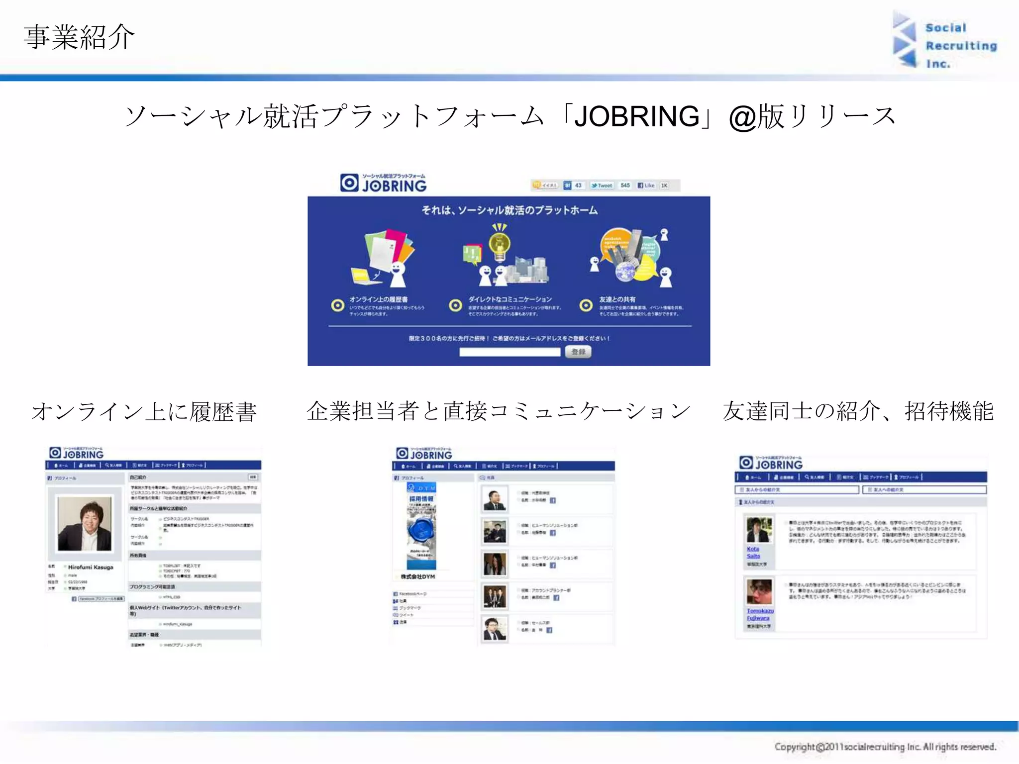 事業紹介

   ソーシャル就活プラットフォーム「JOBRING」@版リリース




オンライン上に履歴書   企業担当者と直接コミュニケーション   友達同士の紹介、招待機能
 