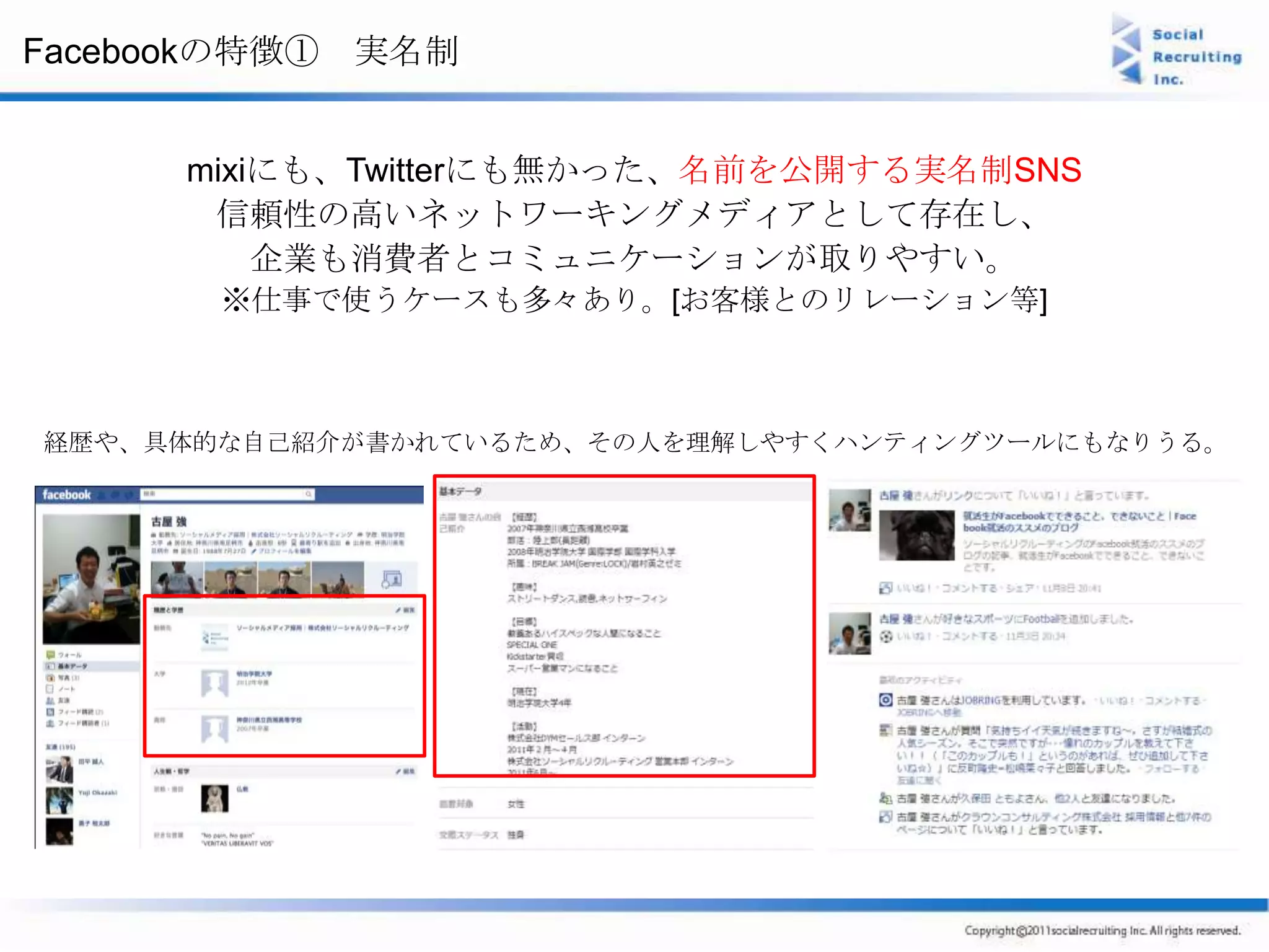 Facebookの特徴① 実名制


     mixiにも、Twitterにも無かった、名前を公開する実名制SNS
      信頼性の高いネットワーキングメディアとして存在し、
         企業も消費者とコミュニケーションが取りやすい。
       ※仕事で使うケースも多々あり。[お客様とのリレーション等]



経歴や、具体的な自己紹介が書かれているため、その人を理解しやすくハンティングツールにもなりうる。
 