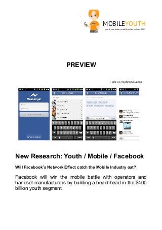 MOBILEYOUTH
                                             youth marketing mobile culture since 2001




                         PREVIEW

                                                 Flickr (c) Hosting Coupons




New Research: Youth / Mobile / Facebook
Will Facebook’s Network Effect catch the Mobile Industry out?

Facebook will win the mobile battle with operators and
handset manufacturers by building a beachhead in the $400
billion youth segment.
 