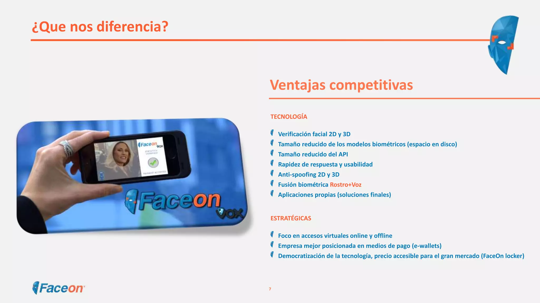 ¿Que nos diferencia?
Ventajas competitivas
TECNOLOGÍA
Verificación facial 2D y 3D
Tamaño reducido de los modelos biométricos (espacio en disco)
Tamaño reducido del API
Rapidez de respuesta y usabilidad
Anti-spoofing 2D y 3D
Fusión biométrica Rostro+Voz
Aplicaciones propias (soluciones finales)
ESTRATÉGICAS
Foco en accesos virtuales online y offline
Empresa mejor posicionada en medios de pago (e-wallets)
Democratización de la tecnología, precio accesible para el gran mercado (FaceOn locker)
7
 