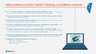 ¿Qué problema resuelve FaceOn? Phishing, un problema creciente
En 2014, las ventas mCommerce a nivel global sufrieron el 1,36% de pérdidas por fraude, un 70% más que en
2013. Si la tendencia no disminuye, las pérdidas alcanzarán los $70 billones en 2020. (Forbes)
El gasto contra el fraude en mCommerce en 2013 y 2014 fue de $2,83 y $3,34 por dólar de fraude,
respectivamente. (LexisNexis Report 2015)
La identificación en redes sociales es débil y poco fiable, el 20% de los perfiles son falsos y tienen seis veces más
seguidores que las de los verdaderos usuarios. (Europa Press)
2,3 millones de norteamericanos fueron víctimas de suplantación de identidad en su seguro médico. En total,
pagaron más de $20 billones en servicios médicos que no recibieron. (NBC)
Un 73,8% de usuarios que llenan la cesta en un comercio electrónico, no finalizan el pedido. El 40% del
problema está relacionado con no contar con los datos de acceso al pago, medidas de seguridad no esperadas o
no recordadas o falta de opciones de pago suficientes. (Informe Shoppermarketing)
El 53% de las compañías mCommerce creen que el mayor desafío de las ventas a través de Smartphone y Tablet
es la correcta identificación del usuario como mejor herramienta contra el fraude. (LexisNexis Report 2015)
Problema de las contraseñas en eCommerce y mCommerce:
Recuperación defectuosa.
91% entre las 1000 más utilizadas.
10% son ‘1234’.
4
 