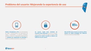 Problema del usuario: Mejorando la experiencia de uso
Tablets, Smartphones y PCs son herramientas
de pago y almacenadores de información de
claves y contraseñas. La ausencia temporal,
pérdida o robo de un dispositivo puede generar
un problema de suplantación de identidad al
usuario con daños económicos y personales.
Más del 85% de los usuarios no quieren utilizar
tarjetas de crédito protegidas por 3DSecure
(Informe eCommerce BrainSINS)
Un usuario medio tiene alrededor de
cincuenta claves diferentes de acceso a tiendas
online, banca y medios de pago (e-wallets). A la
pregunta de cuántas recuerda se obtiene una
media de tres por usuario.
85%
5
 