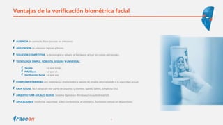 Ventajas de la verificación biométrica facial
AUSENCIA de contacto físico (acceso no intrusivo).
AGILIZACIÓN de procesos lógicos y físicos.
SOLUCIÓN COMPETITIVA, la tecnología se adapta al hardware actual sin costes adicionales.
TECNOLOGÍA SIMPLE, ROBUSTA, SEGURA Y UNIVERSAL:
Tarjeta Lo que tengo.
PIN/Clave Lo que sé.
Verificación facial Lo que soy.
COMPLEMENTARIEDAD con sistemas ya implantados y aporte de amplio valor añadido a la seguridad actual.
EASY TO USE, fácil adopción por parte de usuarios y clientes: Speed, Safety, Simplicity (3S).
ARQUITECTURA LOCAL O CLOUD. Sistema Operativo Windows/Linux/Android/iOS.
APLICACIONES: medicina, seguridad, video-conferencia, eCommerce, funciones nativas en dispositivos.
6
 