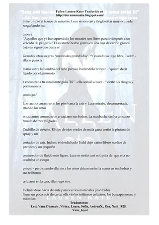 Fallen Lauren Kate- Traducido en
                          http://doramamania.blogspot.com/
interrumpió el trance de miradas. Luce se sonrojó y fingió estar muy ocupada
rasguñando su

cabeza.
“Aquellos que ya han aprendido los mecates son libres para ir después a un
volcado de peligros. ”El asistente hecho gestos en una caja de cartón grande
bajo un signo que decía en

Grandes letras negras ‘materiales prohibidos‘. “Y cuando yo digo libre, Todd” -
ella le puso la

mano sobre la hombro del niño pecoso, haciéndolo brincar - ”quiero decir
ligado por el gimnasio

a encontrar a tu estudiante guía. Tú” - ella señaló a Luce - “vierte tus riesgos y
permanencia

conmigo.”

Los cuatro arrastraron los pies hasta la caja y Luce miraba, desconcertada,
cuando los otros

estudiantes comenzaron a vaciarse sus bolsas. La muchacha sacó a un suizo
rosado de tres pulgadas

Cuchillo de ejército. El tipo de ojos verdes de mala gana vertió la pintura de
spray y un

cortador de caja. Incluso el desdichado Todd dejó varios libros sueltos de
partidos y un pequeño

contenedor de fluido más ligero. Luce se sintió casi estúpida de que ella no
ocultaba un riesgo

propio - pero cuando ella vio a los otros chicos meter la mano en sus bolsas y
sus teléfonos

celulares en la caja, ella tragó aire.

Inclinándose hacia delante para leer los materiales prohibidos
firma un poco más de cerca, ella vio los teléfonos celulares, los buscapersonas, y
todos los
                                  Traductoras:
      Leti, Vane Dhampir, Virtxu, Laura, Sofia, AndreaN., Roa, Nati_1825
                                   Vane_loyal
 