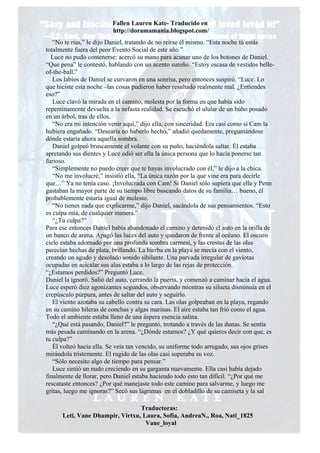 Fallen Lauren Kate- Traducido en
                         http://doramamania.blogspot.com/
   “No te rías,” le dijo Daniel, tratando de no reírse él mismo. “Esta noche tú estás
totalmente fuera del peor Evento Social de este año.”
  Luce no pudo contenerse: acercó su mano para acunar uno de los botones de Daniel.
“Que pena” le contestó, hablando con un acento sureño. “Estoy escasa de vestidos belle-
of-the-ball.”
   Los labios de Daniel se curvaron en una sonrisa, pero entonces suspiró. “Luce. Lo
que hiciste esta noche –las cosas pudieron haber resultado realmente mal. ¿Entiendes
eso?”
   Luce clavó la mirada en el camino, molesta por la forma en que había sido
repentinamente devuelta a la nefasta realidad. Se escuchó el ulular de un búho posado
en un árbol, tras de ellos.
   “No era mi intención venir aquí,” dijo ella, con sinceridad. Era casi como si Cam la
hubiera engañado. “Desearía no haberlo hecho,” añadió quedamente, preguntándose
dónde estaría ahora aquella sombra.
   Daniel golpeó bruscamente el volante con su puño, haciéndola saltar. Él estaba
apretando sus dientes y Luce odió ser ella la única persona que lo hacía ponerse tan
furioso.
   “Simplemente no puedo creer que te hayas involucrado con él,” le dijo a la chica.
   “No me involucré,” insistió ella, “La única razón por la que vine era para decirle
que…” Ya no tenía caso. ¡Involucrada con Cam! Si Daniel sólo supiera que ella y Penn
gastaban la mayor parte de su tiempo libre buscando datos de su familia… bueno, él
probablemente estaría igual de molesto.
   “No tienes nada que explicarme,” dijo Daniel, sacándola de sus pensamientos. “Esto
es culpa mía, de cualquier manera.”
   “¿Tu culpa?”
Para ese entonces Daniel había abandonado el camino y detenido el auto en la orilla de
un banco de arena. Apagó las luces del auto y quedaron de frente al océano. El oscuro
cielo estaba adornado por una profunda sombra carmesí, y las crestas de las olas
parecían hechas de plata, brillando. La hierba en la playa se mecía con el viento,
creando un agudo y desolado sonido sibilante. Una parvada irregular de gaviotas
ocupadas en acicalar sus alas estaba a lo largo de las rejas de protección.
“¿Estamos perdidos?” Preguntó Luce.
Daniel la ignoró. Salió del auto, cerrando la puerta, y comenzó a caminar hacia el agua.
Luce esperó diez agonizantes segundos, observando mientras su silueta disminuía en el
crepúsculo púrpura, antes de saltar del auto y seguirlo.
   El viento azotaba su cabello contra su cara. Las olas golpeaban en la playa, regando
en su camino hileras de conchas y algas marinas. El aire estaba tan frió como el agua.
Todo el ambiente estaba lleno de una áspera esencia salina.
   “¿Qué está pasando, Daniel?” le preguntó, trotando a través de las dunas. Se sentía
más pesada caminando en la arena. “¿Dónde estamos? ¿Y qué quieres decir con que, es
tu culpa?”
   Él volteó hacia ella. Se veía tan vencido, su uniforme todo arrugado, sus ojos grises
mirándola tristemente. El rugido de las olas casi superaba su voz.
   “Sólo necesito algo de tiempo para pensar.”
   Luce sintió un nudo creciendo en su garganta nuevamente. Ella casi había dejado
finalmente de llorar, pero Daniel estaba haciendo todo esto tan difícil. “¿Por qué me
rescataste entonces? ¿Por qué manejaste todo este camino para salvarme, y luego me
gritas, luego me ignoras?” Secó sus lágrimas en el dobladillo de su camiseta y la sal

                                 Traductoras:
      Leti, Vane Dhampir, Virtxu, Laura, Sofia, AndreaN., Roa, Nati_1825
                                   Vane_loyal
 