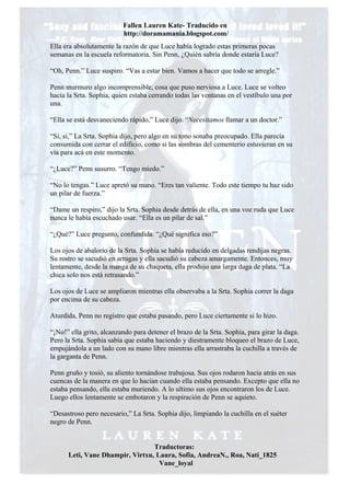 Fallen Lauren Kate- Traducido en
                          http://doramamania.blogspot.com/
Ella era absolutamente la razón de que Luce había logrado estas primeras pocas
semanas en la escuela reformatoria. Sin Penn, ¿Quién sabría donde estaría Luce?

“Oh, Penn.” Luce suspiro. “Vas a estar bien. Vamos a hacer que todo se arregle.”

Penn murmuro algo incomprensible, cosa que puso nerviosa a Luce. Luce se volteo
hacia la Srta. Sophia, quien estaba cerrando todas las ventanas en el vestíbulo una por
una.

“Ella se está desvaneciendo rápido,” Luce dijo. “Necesitamos llamar a un doctor.”

“Si, si,” La Srta. Sophia dijo, pero algo en su tono sonaba preocupado. Ella parecía
consumida con cerrar el edificio, como si las sombras del cementerio estuvieran en su
vía para acá en este momento.

“¿Luce?” Penn susurro. “Tengo miedo.”

“No lo tengas.” Luce apretó su mano. “Eres tan valiente. Todo este tiempo tu haz sido
un pilar de fuerza.”

“Dame un respiro,” dijo la Srta. Sophia desde detrás de ella, en una voz ruda que Luce
nunca le había escuchado usar. “Ella es un pilar de sal.”

“¿Qué?” Luce pregunto, confundida. “¿Qué significa eso?”

Los ojos de abalorio de la Srta. Sophia se había reducido en delgadas rendijas negras.
Su rostro se sacudió en arrugas y ella sacudió su cabeza amargamente. Entonces, muy
lentamente, desde la manga de su chaqueta, ella produjo una larga daga de plata. “La
chica solo nos está retrasando.”

Los ojos de Luce se ampliaron mientras ella observaba a la Srta. Sophia correr la daga
por encima de su cabeza.

Aturdida, Penn no registro que estaba pasando, pero Luce ciertamente si lo hizo.

“¡No!” ella grito, alcanzando para detener el brazo de la Srta. Sophia, para girar la daga.
Pero la Srta. Sophia sabía que estaba haciendo y diestramente bloqueo el brazo de Luce,
empujándola a un lado con su mano libre mientras ella arrastraba la cuchilla a través de
la garganta de Penn.

Penn gruño y tosió, su aliento tornándose trabajosa. Sus ojos rodaron hacia atrás en sus
cuencas de la manera en que lo hacían cuando ella estaba pensando. Excepto que ella no
estaba pensando, ella estaba muriendo. A lo ultimo sus ojos encontraron los de Luce.
Luego ellos lentamente se embotaron y la respiración de Penn se aquieto.

“Desastroso pero necesario,” La Srta. Sophia dijo, limpiando la cuchilla en el suéter
negro de Penn.


                                 Traductoras:
      Leti, Vane Dhampir, Virtxu, Laura, Sofia, AndreaN., Roa, Nati_1825
                                   Vane_loyal
 