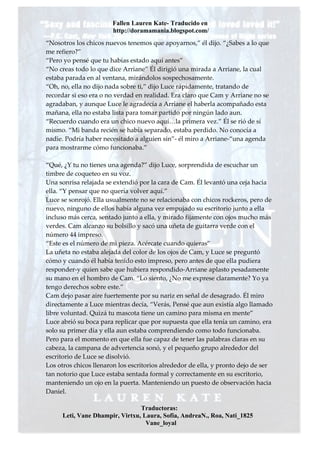 Fallen Lauren Kate- Traducido en
                       http://doramamania.blogspot.com/
“Nosotros los chicos nuevos tenemos que apoyarnos,” él dijo. “¿Sabes a lo que
me refiero?”
“Pero yo pensé que tu habías estado aquí antes”
“No creas todo lo que dice Arriane” Él dirigió una mirada a Arriane, la cual
estaba parada en al ventana, mirándolos sospechosamente.
“Oh, no, ella no dijo nada sobre ti,” dijo Luce rápidamente, tratando de
recordar si eso era o no verdad en realidad. Era claro que Cam y Arriane no se
agradaban, y aunque Luce le agradecía a Arriane el haberla acompañado esta
mañana, ella no estaba lista para tomar partido por ningún lado aun.
“Recuerdo cuando era un chico nuevo aquí…la primera vez.” Él se rió de sí
mismo. “Mi banda recién se había separado, estaba perdido. No conocía a
nadie. Podría haber necesitado a alguien sin”- él miro a Arriane-“una agenda
para mostrarme cómo funcionaba.”

“Qué, ¿Y tu no tienes una agenda?” dijo Luce, sorprendida de escuchar un
timbre de coqueteo en su voz.
Una sonrisa relajada se extendió por la cara de Cam. Él levantó una ceja hacia
ella. “Y pensar que no quería volver aquí.”
Luce se sonrojó. Ella usualmente no se relacionaba con chicos rockeros, pero de
nuevo, ninguno de ellos había alguna vez empujado su escritorio junto a ella
incluso más cerca, sentado junto a ella, y mirado fijamente con ojos mucho más
verdes. Cam alcanzo su bolsillo y sacó una uñeta de guitarra verde con el
número 44 impreso.
“Este es el número de mi pieza. Acércate cuando quieras”
La uñeta no estaba alejada del color de los ojos de Cam, y Luce se preguntó
cómo y cuando él había tenido esto impreso, pero antes de que ella pudiera
responder-y quien sabe que hubiera respondido-Arriane aplasto pesadamente
su mano en el hombro de Cam. “Lo siento, ¿No me exprese claramente? Yo ya
tengo derechos sobre este.”
Cam dejo pasar aire fuertemente por su nariz en señal de desagrado. Él miro
directamente a Luce mientras decía, “Verás, Pensé que aun existía algo llamado
libre voluntad. Quizá tu mascota tiene un camino para misma en mente”
Luce abrió su boca para replicar que por supuesta que ella tenía un camino, era
solo su primer día y ella aun estaba comprendiendo como todo funcionaba.
Pero para el momento en que ella fue capaz de tener las palabras claras en su
cabeza, la campana de advertencia sonó, y el pequeño grupo alrededor del
escritorio de Luce se disolvió.
Los otros chicos llenaron los escritorios alrededor de ella, y pronto dejo de ser
tan notorio que Luce estaba sentada formal y correctamente en su escritorio,
manteniendo un ojo en la puerta. Manteniendo un puesto de observación hacia
Daniel.

                                Traductoras:
     Leti, Vane Dhampir, Virtxu, Laura, Sofia, AndreaN., Roa, Nati_1825
                                  Vane_loyal
 