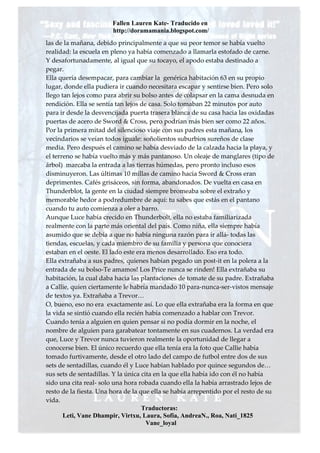 Fallen Lauren Kate- Traducido en
                        http://doramamania.blogspot.com/
las de la mañana, debido principalmente a que su peor temor se había vuelto
realidad: la escuela en pleno ya había comenzado a llamarla estofado de carne.
Y desafortunadamente, al igual que su tocayo, el apodo estaba destinado a
pegar.
Ella quería desempacar, para cambiar la genérica habitación 63 en su propio
lugar, donde ella pudiera ir cuando necesitara escapar y sentirse bien. Pero solo
llego tan lejos como para abrir su bolso antes de colapsar en la cama desnuda en
rendición. Ella se sentía tan lejos de casa. Solo tomaban 22 minutos por auto
para ir desde la desvencijada puerta trasera blanca de su casa hacia las oxidadas
puertas de acero de Sword & Cross, pero podrían más bien ser como 22 años.
Por la primera mitad del silencioso viaje con sus padres esta mañana, los
vecindarios se veían todos iguale: soñolientos suburbios sureños de clase
media. Pero después el camino se había desviado de la calzada hacia la playa, y
el terreno se había vuelto más y más pantanoso. Un oleaje de manglares (tipo de
árbol) marcaba la entrada a las tierras húmedas, pero pronto incluso esos
disminuyeron. Las últimas 10 millas de camino hacia Sword & Cross eran
deprimentes. Cafés grisáceos, sin forma, abandonados. De vuelta en casa en
Thunderblot, la gente en la ciudad siempre bromeaba sobre el extraño y
memorable hedor a podredumbre de aquí: tu sabes que estás en el pantano
cuando tu auto comienza a oler a barro.
Aunque Luce había crecido en Thunderbolt, ella no estaba familiarizada
realmente con la parte más oriental del país. Como niña, ella siempre había
asumido que se debía a que no había ninguna razón para ir allá- todas las
tiendas, escuelas, y cada miembro de su familia y persona que conociera
estaban en el oeste. El lado este era menos desarrollado. Eso era todo.
Ella extrañaba a sus padres, quienes habían pegado un post-it en la polera a la
entrada de su bolso-Te amamos! Los Price nunca se rinden! Ella extrañaba su
habitación, la cual daba hacia las plantaciones de tomate de su padre. Extrañaba
a Callie, quien ciertamente le habría mandado 10 para-nunca-ser-vistos mensaje
de textos ya. Extrañaba a Trevor…
O, bueno, eso no era exactamente así. Lo que ella extrañaba era la forma en que
la vida se sintió cuando ella recién había comenzado a hablar con Trevor.
Cuando tenía a alguien en quien pensar si no podía dormir en la noche, el
nombre de alguien para garabatear tontamente en sus cuadernos. La verdad era
que, Luce y Trevor nunca tuvieron realmente la oportunidad de llegar a
conocerse bien. El único recuerdo que ella tenía era la foto que Callie había
tomado furtivamente, desde el otro lado del campo de futbol entre dos de sus
sets de sentadillas, cuando él y Luce habían hablado por quince segundos de…
sus sets de sentadillas. Y la única cita en la que ella había ido con él no había
sido una cita real- solo una hora robada cuando ella la había arrastrado lejos de
resto de la fiesta. Una hora de la que ella se había arrepentido por el resto de su
vida.
                                    Traductoras:
       Leti, Vane Dhampir, Virtxu, Laura, Sofia, AndreaN., Roa, Nati_1825
                                      Vane_loyal
 