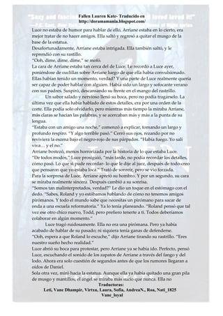 Fallen Lauren Kate- Traducido en
                       http://doramamania.blogspot.com/
Luce no estaba de humor para hablar de ello, Arriane estaba en lo cierto, era
mejor tratar de no hacer amigos. Ella saltó y regresó a quitar el musgo de la
base de la estatua.
Desafortunadamente, Arriane estaba intrigada. Ella también saltó, y le
reprendió con su rastillo.
“Ooh, dime, dime, dime,” se mofó.
La cara de Arriane estaba tan cerca del de Luce. Le recordó a Luce ayer,
poniéndose de cuclillas sobre Arriane luego de que ella había convulsionado.
Ellas habían tenido un momento, verdad? Y una parte de Luce realmente quería
ser capaz de poder hablar con alguien. Había sido un largo y sofocante verano
con sus padres. Suspiró, descansando su frente en el mango del rastrillo.
        Un sabor salado y nervioso llenó su boca, pero no podía tragárselo. La
última vez que ella había hablado de estos detalles, era por una orden de la
corte. Ella podía solo olvidarlo, pero mientras más tiempo la miraba Arriane,
más claras se hacían las palabras, y se acercaban más y más a la punta de su
lengua.
“Estaba con un amigo una noche,” comenzó a explicar, tomando un largo y
profundo respiro. “Y algo terrible pasó.” Cerró sus ojos, rezando por no
reviviera la escena bajo el negro-rojo de sus párpados. “Había fuego. Yo salí
viva… y el no.”
Arriane bostezó, menos horrorizada por la historia de lo que estaba Luce.
“De todos modos,” Luce prosiguió, “más tarde, no podía recordar los detalles,
cómo pasó. Lo que si pude recordar- lo que le dije al juez, después de todo-creo
que pensaron que yo estaba loca.” Trató de sonreír, pero se vio forzada.
Para la sorpresa de Luce, Arriane apretó su hombro. Y por un segundo, su cara
se miraba realmente sincera. Después cambió a su sonrisa.
“Somos tan malinterpretados, verdad?” Le dio un toque en el estómago con el
dedo. “Sabes, Roland y yo estábamos hablando de cómo no tenemos amigos
pirómanos. Y todo el mundo sabe que necesitas un pirómano para sacar de
onda a una escuela reformatoria.” Ya lo tenía planeando. “Roland pensó que tal
vez ese otro chico nuevo, Todd, pero prefiero tenerte a ti. Todos deberíamos
colaborar en algún momento.”
        Luce tragó ruidosamente. Ella no era una pirómana. Pero ya había
acabado de hablar de su pasado; ni siquiera tenía ganas de defenderse.
“Ooh, espera a que Roland lo escuche,” dijo Arriane tirando su rastrillo. “Eres
nuestro sueño hecho realidad.”
Luce abrió su boca para protestar, pero Arriane ya se había ido. Perfecto, pensó
Luce, escuchando el sonido de los zapatos de Arriane a través del fango y del
lodo. Ahora era solo cuestión de segundos antes de que los rumores llegaran a
oídos de Daniel.
Sola otra vez, miró hacia la estatua. Aunque ella ya había quitado una gran pila
de musgo y mantillos, el ángel se miraba más sucio que nunca. Ella no
                                   Traductoras:
       Leti, Vane Dhampir, Virtxu, Laura, Sofia, AndreaN., Roa, Nati_1825
                                     Vane_loyal
 