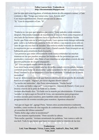 Fallen Lauren Kate- Traducido en
                          http://doramamania.blogspot.com/
con los ojos juró eran lúgubres, el teléfono detrás de ella empezó a sonar, y Cam
contesto y dijo: "Tengo que tomar esta, Luce. Estarás ahí?”
Casi imperceptiblemente, Daniel asintió con la cabeza.
"Sí," Luce le respondió a Cam. "Sí".

*************************************

"Todavía no veo por qué tenemos que correr," Luce jadeaba veinte minutos
después. Ella estaba tratando de mantenerse al día con Penn como treparon al
otro lado de los bienes comunes hacia el auditorio de la misteriosa Noche
Social, que Penn aún no le había explicado. Luce apenas tenía tiempo suficiente
para subir a su habitación, ponerse brillo de labios y sus mejores jeans sólo en
caso de que era esa clase de sociales. Ella todavía estaba tratando de disminuir
la respiración por su encuentro con Cam y Daniel cuando Penn irrumpió en su
habitación para arrastrarla hacia la puerta.
"Las personas que están crónicamente tarde nunca entienden las muchas
maneras en las que pueden arruinar los horarios de las personas que son
puntuales y normales", dijo Penn a Luce mientras se salpicaban a través de una
porción particular de césped empapado.
"¡Ja!" Una carcajada estalló detrás de ellos.
Luce miró hacia atrás y sintió una luz de arriba cuando vio a la pálida Arriane,
corriendo para tratar de alcanzarlas "¿Qué curandero le dijo que estaba normal,
Penn? Arriane le da un empujón a Luce hacia adelante. "Cuidado con la arena
movediza!"
Luce se detuvo justo antes de que hubiera aterrizado en un parche de atorrado
barro en el césped. "Alguien por favor dígame dónde vamos!"
"La noche del miércoles", dijo Penn rotundamente. "Noche Social".
"... Es como un baile o algo así?" Luce preguntó, visiones de Daniel y Cam ya se
mueve a través de la pista de baile en su mente.
Arriane abucheado dice. "Un baile con la muerte por aburrimiento. El término
‘sociales’ es típica aquí en Sword & Cross, son necesarios para programar
eventos sociales para nosotros, pero también están aterrorizados de la
programación de eventos sociales para nosotros. Apestosa situación”

"Así que en lugar de", agregó Penn, "tienen estos acontecimientos realmente
terribles, como noches de cine seguida de conferencias sobre la película--o Dios,
¿te acuerdas del último semestre?"
"Había dicho algo sobre la taxidermia?"
"En una manera espeluznante." Penn sacudió la cabeza.
"Esta noche, querida," Arriane arrastrando las palabras, "nos vamos a salir de
esa fácil. Todo lo que tienes que hacer es roncar entre la rotación de las tres

                                 Traductoras:
      Leti, Vane Dhampir, Virtxu, Laura, Sofia, AndreaN., Roa, Nati_1825
                                   Vane_loyal
 