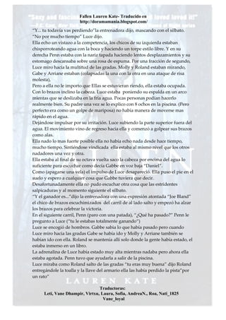Fallen Lauren Kate- Traducido en
                       http://doramamania.blogspot.com/
“Y... tu todavía vas perdiendo”la entrenadora dijo, mascando con el silbato.
“No por mucho tiempo” Luce dijo.
Ella echo un vistazo a la competencia, los chicos de su izquierda estaban
chisporroteando agua con la boca y haciendo un torpe estilo libre. Y en su
derecha Penn estaba con la nariz tapada haciendo lentos desplazamientos y su
estomago descansaba sobre una rosa de espuma. Por una fracción de segundo,
Luce miro hacia la multitud de las gradas. Molly y Roland estaban mirando,
Gabe y Arriane estaban (colapsadas la una con la otra en una ataque de risa
molesta),
Pero a ella no le importo que Ellas se estuvieran riendo, ella estaba ocupada.
Con lo brazos inclino la cabeza. Luce estaba poniendo su espalda en un arco
mientas que se deslizaba en la fría agua. Pocas personas podían hacerlo
realmente bien. Su padre una vez se lo explico con 8 ochos en la piscina. (Pero
perfecto era como un golpe de mariposa) no había manera de moverse mas
rápido en el agua.
Dejándose impulsar por su irritación. Luce subiendo la parte superior fuera del
agua. El movimiento vino de regreso hacia ella y comenzó a golpear sus brazos
como alas.
Ella nado lo mas fuerte posible ella no había echo nada desde hace tiempo,
mucho tiempo. Sintiéndose vindicada ella estaba al mismo nivel que los otros
nadadores una vez y otra.
Ella estaba al final de su octava vuelta saco la cabeza por encima del agua lo
suficiente para escuchar como decía Gabbe en voz baja “Daniel”.
Como (apagarse una vela) el impulso de Luce desapareció. Ella puso el pie en el
suelo y espero a cualquier cosa que Gabbe tuviera que decir.
Desafortunadamente ella no pudo escuchar otra cosa que las estridentes
salpicaduras y al momento siguiente el silbato.
“Y el ganador es...”dijo la entrenadora con una expresión atontada “Joe Bland”
el chico de brazos escuchimizados del carril de al lado salto y empezó ha alzar
los brazos para celebrar la victoria.
En el siguiente carril, Penn (paro con una patada), “¿Qué ha pasado?” Penn le
pregunto a Luce (“tu le estabas totalmente ganando“)
Luce se encogió de hombros. Gabbe sabia lo que había pasado pero cuando
Luce miro hacia las gradas Gabe se había ido y Molly y Arriane también se
habían ido con ella. Roland se mantenía allí solo donde la gente había estado, el
estaba inmerso en un libro.
La adrenalina de Luce había estado muy alta mientras nadaba pero ahora ella
estaba agotada. Penn tuvo que ayudarla a salir de la piscina.
Luce miraba como Roland salto de las gradas “tu eras muy buena” dijo Roland
entregándole la toalla y la llave del armario ella las había perdido la pista”por
un rato”

                                Traductoras:
     Leti, Vane Dhampir, Virtxu, Laura, Sofia, AndreaN., Roa, Nati_1825
                                  Vane_loyal
 