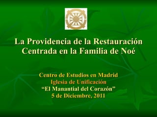 La Providencia de la Restauración Centrada en la Familia de Noé Centro de Estudios en Madrid Iglesia de Unificación “ El Manantial del Corazón” 5 de Diciembre, 2011 