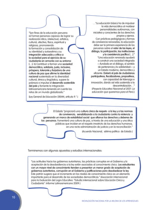 …“La educación básica ha de impulsar
                                                                             la vida democrática al moldear
                                                                            personalidades autónomas, con
     “Son fines de la educación peruana:                           iniciativa y conscientes de los derechos
     a) Formar personas capaces de lograr su                                                 propios y ajenos.
     realización ética, intelectual, artística,                       Con prácticas pedagógicas y formas
     cultural, afectiva, física, espiritual y                     de convivencia renovadas, la educación
     religiosa, promoviendo                                         debe ser la primera experiencia de los
     la formación y consolidación de                               peruanos sobre el valor de las leyes, el
     su identidad y autoestima y su                             diálogo, la participación, las instituciones
     integración adecuada y crítica a                                          y la coexistencia pacífica […].”
     la sociedad para el ejercicio de su                                 “Una educación renovada ayudará
     ciudadanía en armonía con su entorno                                a construir una sociedad integrada
     […]. b) Contribuir a formar una sociedad                            —fundada en el diálogo, el sentido
     democrática, solidaria, justa, inclusiva,                           de pertenencia y la solidaridad— y
     próspera, tolerante y forjadora de una                               un Estado moderno, democrático y
     cultura de paz que afirme la identidad                         eficiente. Dotará al país de ciudadanos
     nacional sustentada en la diversidad                       participativos, fiscalizadores, propositivos,
     cultural, étnica y lingüística, supere la                                 con capacidad de liderazgo e
     pobreza e impulse el desarrollo sostenible                 innovación, dando así vida sostenida a la
     del país y fomente la integración                                                   descentralización…”
     latinoamericana teniendo en cuenta los                      (Proyecto Educativo Nacional al 2021: La
     retos de un mundo globalizado.”                             educación que queremos para el Perú.)
     (Ley General de Educación-28044, artículo 9.°.)




                           El Estado “propiciará una cultura cívica de respeto a la ley y a las normas
                                 de convivencia, sensibilizando a la ciudadanía contra la violencia y
                   generando un marco de estabilidad social que afiance los derechos y deberes de
                 los peruanos. Fomentará una cultura de paz, a través de una educación y una ética
                              públicas que incidan en el respeto irrestricto de los derechos humanos,
                                        en una recta administración de justicia y en la reconciliación.”
                                                       (Acuerdo Nacional, sétima política de Estado.)




     Terminemos con algunas apuestas y estudios internacionales:


       “Las actitudes hacia los gobiernos autoritarios, las prácticas corruptas en el Gobierno y la
       aceptación de la desobediencia a la ley están asociadas al conocimiento cívico. Los estudiantes
       con un mayor nivel de conocimiento tienden a presentar un menor grado de aceptación de
       gobiernos autoritarios, corrupción en el Gobierno y justificaciones para desobedecer la ley.
       Este patrón sugiere que el incremento en los niveles de conocimiento cívico es un elemento
       importante para el desarrollo de las sociedades democráticas.” (Asociación Internacional
       para la Evaluación del Logro Educativo: “Estudio internacional sobre Educación Cívica y
       Ciudadanía”. Informe Latinoamericano 2009.)




10
                                                       Movilización Nacional por la Mejora de los Aprendizajes
 