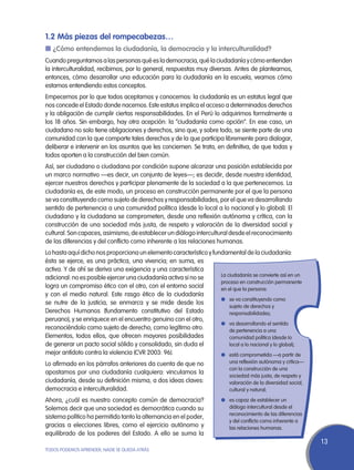 1.2 Más piezas del rompecabezas…
n ¿Cómo entendemos la ciudadanía, la democracia y la interculturalidad?
Cuando preguntamos a las personas qué es la democracia, qué la ciudadanía y cómo entienden
la interculturalidad, recibimos, por lo general, respuestas muy diversas. Antes de plantearnos,
entonces, cómo desarrollar una educación para la ciudadanía en la escuela, veamos cómo
estamos entendiendo estos conceptos.
Empecemos por lo que todos aceptamos y conocemos: la ciudadanía es un estatus legal que
nos concede el Estado donde nacemos. Este estatus implica el acceso a determinados derechos
y la obligación de cumplir ciertas responsabilidades. En el Perú lo adquirimos formalmente a
los 18 años. Sin embargo, hay otra acepción: la “ciudadanía como opción”. En ese caso, un
ciudadano no solo tiene obligaciones y derechos, sino que, y sobre todo, se siente parte de una
comunidad con la que comparte tales derechos y de la que participa libremente para dialogar,
deliberar e intervenir en los asuntos que les conciernen. Se trata, en definitiva, de que todas y
todos aporten a la construcción del bien común.
Así, ser ciudadano o ciudadana por condición supone alcanzar una posición establecida por
un marco normativo —es decir, un conjunto de leyes—; es decidir, desde nuestra identidad,
ejercer nuestros derechos y participar plenamente de la sociedad a la que pertenecemos. La
ciudadanía es, de este modo, un proceso en construcción permanente por el que la persona
se va constituyendo como sujeto de derechos y responsabilidades, por el que va desarrollando
sentido de pertenencia a una comunidad política (desde lo local a lo nacional y lo global). El
ciudadano y la ciudadana se comprometen, desde una reflexión autónoma y crítica, con la
construcción de una sociedad más justa, de respeto y valoración de la diversidad social y
cultural. Son capaces, asimismo, de establecer un diálogo intercultural desde el reconocimiento
de las diferencias y del conflicto como inherente a las relaciones humanas.
Lo hasta aquí dicho nos proporciona un elemento característico y fundamental de la ciudadanía:
ésta se ejerce, es una práctica, una vivencia; en suma, es
activa. Y de ahí se deriva una exigencia y una característica
                                                                    La ciudadanía se convierte así en un
adicional: no es posible ejercer una ciudadanía activa si no se
                                                                    proceso en construcción permanente
logra un compromiso ético con el otro, con el entorno social        en el que la persona:
y con el medio natural. Este rasgo ético de la ciudadanía
                                                                    l	 se va constituyendo como
se nutre de la justicia, se enmarca y se mide desde los
                                                                    	 sujeto de derechos y
Derechos Humanos (fundamento constitutivo del Estado                    responsabilidades;
peruano), y se enriquece en el encuentro genuino con el otro,
                                                                    l	 va desarrollando el sentido
reconociéndolo como sujeto de derecho, como legítimo otro.          	 de pertenencia a una
Elementos, todos ellos, que ofrecen mayores posibilidades           	 comunidad política (desde lo
de generar un pacto social sólido y consolidado, sin duda el        	 local a lo nacional y lo global);
mejor antídoto contra la violencia (CVR 2003: 96).                  l	 está comprometida —a partir de
Lo afirmado en los párrafos anteriores da cuenta de que no                una reflexión autónoma y crítica—
                                                                          con la construcción de una
apostamos por una ciudadanía cualquiera: vinculamos la
                                                                          sociedad más justa, de respeto y
ciudadanía, desde su definición misma, a dos ideas claves:                valoración de la diversidad social,
democracia e interculturalidad.                                           cultural y natural;

Ahora, ¿cuál es nuestro concepto común de democracia?                  l	 es capaz de establecer un
Solemos decir que una sociedad es democrática cuando su                   diálogo intercultural desde el
                                                                          reconocimiento de las diferencias
sistema político ha permitido tanto la alternancia en el poder,
                                                                          y del conflicto como inherente a
gracias a elecciones libres, como el ejercicio autónomo y                 las relaciones humanas.
equilibrado de los poderes del Estado. A ello se suma la
                                                                                                                13
TODOS PODEMOS APRENDER, NADIE SE QUEDA ATRÁS
 