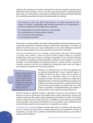 existencia de mecanismos de control y transparencia. Estos tres requisitos esenciales de la
      democracia están asociados, a su vez, a tres de sus grandes principios: la soberanía popular
      (que incluye ya, en varios países, mecanismos de participación directa), la limitación del poder
      y la necesidad de garantizar los derechos fundamentales de la persona.


          Pero vayamos un poco más allá: la democracia no se instala únicamente en este
          terreno. Sus límites y posibilidades están también relacionados con la capacidad de
          resolver los problemas más sensibles para la sociedad:
          l	 la desigualdad y la exclusión económica, social y política;
          l	 la desconfianza en el sistema político y judicial;
          l	 la corrupción institucionalizada; y,
          l	 la inseguridad ciudadana.



      Para nosotros, un sistema político democrático debe garantizar que el vínculo entre democracia
      y desarrollo, democracia y Derechos Humanos, democracia y diversidad, no se limite a la
      esfera de lo formal, sino que se vaya constituyendo en una cultura institucional expresada
      tanto en el sistema político como en la convivencia social (Carrión y otros 2007).
      ¿Por qué si la democracia es tan compleja y supone tantos retos sigue siendo elegida
      y asumida como sistema y forma de vida de tantos países? Porque sus principios
      fundacionales parten por reconocer y proteger la dignidad en tanto condición intrínseca
      de ciudadanas y ciudadanos; porque resguarda el derecho de los individuos a un acceso
      equitativo a las oportunidades de realización personal, y porque fomenta e impulsa la
      constante creación social de una pluralidad de concepciones sobre cómo vivir mejor y
      cómo participar activamente en los asuntos públicos.
                                        Entonces, si la democracia es una forma de gobierno que
                                        se construye representando lo que la sociedad aspira, es
     “Entonces, si la democracia es
     una forma de gobierno que          también una forma de vida, es decir, tiene su germen en
     se construye representando         lo cotidiano, en la convivencia misma, en el seno de las
     lo que la sociedad aspira, es      relaciones humanas. Tiene así su sustento en el respeto de la
     también una forma de vida,         dignidad del otro y en relaciones equitativas que suponen una
     es decir, tiene su germen en
                                        auténtica asociación entre hombres y mujeres para la buena
     lo cotidiano, en la convivencia
     misma, en el seno de las           marcha de los asuntos públicos. Se trata de que unos y otras
     relaciones humanas.”               actúen en igualdad y complementariedad, para obtener un
                                        enriquecimiento mutuo a partir de nuestras diferencias.
      Antes de abordar el siguiente concepto, y pensando en que los y las docentes no solo
      tenemos que vivir en democracia sino también educar para la democracia, creemos que
      resultan sumamente útiles algunas ideas planteadas por Bernardo Toro (2010: 23-28) sobre
      este tema. Según este autor, la democracia es, en realidad, una cosmovisión que se sustenta
      en seis principios. Acá queremos profundizar en los tres primeros, pues consideramos que
      vinculan intrínsecamente a la democracia con la ciudadanía como opción.
      El principio de la secularidad sostiene que todo orden social es construido; esto quiere decir
      que no es natural, sino que nosotros y nosotras conformamos una sociedad en concreto, la
      construimos y, por eso mismo, podemos transformarla (principio básico que nos remite a
      nuestra acción ciudadana).
14
                                                      Movilización Nacional por la Mejora de los Aprendizajes
 