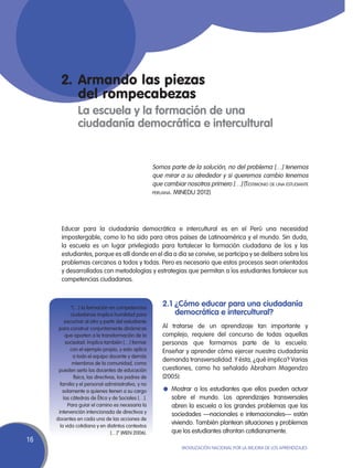 2.	Armando las piezas
       	 del rompecabezas
       	        La escuela y la formación de una	
                ciudadanía democrática e intercultural


                                                       Somos parte de la solución, no del problema […] tenemos
                                                       que mirar a su alrededor y si queremos cambio tenemos
                                                       que cambiar nosotros primero […] (Testimonio de una estudiante
                                                       peruana. MINEDU 2012)




       Educar para la ciudadanía democrática e intercultural es en el Perú una necesidad
       impostergable, como lo ha sido para otros países de Latinoamérica y el mundo. Sin duda,
       la escuela es un lugar privilegiado para fortalecer la formación ciudadana de los y las
       estudiantes, porque es allí donde en el día a día se convive, se participa y se delibera sobre los
       problemas cercanos a todos y todas. Pero es necesario que estos procesos sean orientados
       y desarrollados con metodologías y estrategias que permitan a los estudiantes fortalecer sus
       competencias ciudadanas.



             “[…] la formación en competencias
                                                           2.1 ¿Cómo educar para una ciudadanía
             ciudadanas implica humildad para                  democrática e intercultural?
          escuchar al otro y partir del estudiante
      para construir conjuntamente dinámicas               Al tratarse de un aprendizaje tan importante y
          que aporten a la transformación de la            complejo, requiere del concurso de todas aquellas
          sociedad. Implica también […] formar             personas que formamos parte de la escuela.
             con el ejemplo propio, y esto aplica          Enseñar y aprender cómo ejercer nuestra ciudadanía
              a todo el equipo docente y demás
                                                           demanda transversalidad. Y ésta, ¿qué implica? Varias
              miembros de la comunidad, como
      pueden serlo los docentes de educación               cuestiones, como ha señalado Abraham Magendzo
               física, las directivas, los padres de       (2005):
       familia y el personal administrativo, y no
        solamente a quienes tienen a su cargo              l	 Mostrar a los estudiantes que ellos pueden actuar
         las cátedras de Ética y de Sociales […].             sobre el mundo. Los aprendizajes transversales
           Para guiar el camino es necesaria la               abren la escuela a los grandes problemas que las
      intervención intencionada de directivos y               sociedades —nacionales e internacionales— están
     docentes en cada una de las acciones de
       la vida cotidiana y en distintos contextos
                                                              viviendo. También plantean situaciones y problemas
                                   […]” (MEN 2006).           que los estudiantes afrontan cotidianamente.
16
                                                                  Movilización Nacional por la Mejora de los Aprendizajes
 