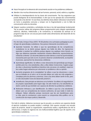 l	 Hacer hincapié en la relevancia del conocimiento escolar en los problemas cotidianos.

l	 Atender a las muchas dimensiones del ser humano: personal, social, valórica y cognitiva.

l	 Enfatizar la interdependencia de las áreas del conocimiento: “No hay asignatura que
   pueda desligarse de la transversalidad, ni otra que se los apropie [los conocimientos]
   excluyendo a las demás”. En esa línea, las distintas áreas deben reforzarse mutuamente
   en torno a propósitos comunes y romper con la fragmentación y con la falta de
   comunicación entre los docentes.
l	 Integrar nuestros contenidos y actividades de área a los del aprendizaje fundamental:
   “No es preciso salirse del programa (léase programación) para integrar aprendizajes
   valóricos, afectivos, intelectuales y de convivencia; la necesidad de avanzar en el
   programa deja de ser una excusa para evadir estas dimensiones del desarrollo de los
   estudiantes”.


   Por otro lado, Enrique Chaux (2012: 78-83) plantea cinco principios pedagógicos para
   el logro de aprendizajes ciudadanos. Nos parece interesante recordarlos acá:
   l	Aprender haciendo. Se refiere a que los aprendizajes de las competencias
       ciudadanas no se darán porque alguien nos hable de ellos. No lograremos
       aprender a resolver los conflictos porque alguien nos explique cómo hacerlo; es
       algo que debemos aprender resolviendo nuestras diferencias, equivocándonos,
       volviendo a intentar. Los docentes debemos estar atentos a crear las oportunidades
       necesarias para que esto ocurra. Es preciso observar constantemente, acompañar
       el proceso, aprovechar las situaciones cotidianas.
   l	 Aprendizaje significativo. Se refiere a crear situaciones de aprendizaje que tengan
       sentido para los y las estudiantes; ellos y ellas deben involucrarse. Sugiere juego
       de roles o situaciones hipotéticas (mientras más cercanas a la realidad, mejor) en
       las cuales hagan esfuerzos por solucionar un problema o dar su opinión.
   l	 Aumento progresivo de la complejidad. Se refiere a que las situaciones o casos
       que se trabajen en el aula o en la escuela deben ser cada vez más exigentes y
       complejos para los alumnos y alumnas. Unos y las otras deben sentir el reto, pero
       un reto alcanzable (“zona de desarrollo próximo”).
   l	 Autoeficacia. Este principio se relaciona con el anterior. Se refiere a la seguridad en
       las propias capacidades para lograr algo. De este modo las y los estudiantes se
       darán cuenta de que también son capaces de afrontar los problemas cotidianos.
   l	 Motivación intrínseca y por identificación. Se refiere a que los y las estudiantes
       deben usar sus competencias de manera autónoma, sin que nadie ni nada los
       obliguen. Deben utilizarlas porque reconocen que les son beneficiosas para
       su vida, para la convivencia y para asumir su compromiso ético-político con la
       construcción de mayor justicia y desarrollo.


Por todo lo anterior, debemos reconocer que la escuela y su entorno son espacios donde
el ejercicio ciudadano se puede ampliar o restringir. Esto supone concebir una escuela
capaz de propiciar, desde su organización, experiencias reales y significativas de vivir la
democracia; e implica la vigencia de una institucionalidad legítima que dé soporte a los
aprendizajes ciudadanos.
                                                                                                17
TODOS PODEMOS APRENDER, NADIE SE QUEDA ATRÁS
 