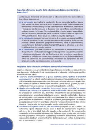 Aspectos a fomentar a partir de la educación ciudadana democrática e
     intercultural

        Así la escuela fomentará, en relación con la educación ciudadana democrática e
        intercultural, tres aspectos:
        l	 La convivencia, que implica la construcción de una comunidad política. Supone
           estar atentos a la forma en que se producen y reproducen las distintas maneras de
           relacionarnos y reconocernos y, a la vez, a las experiencias de tolerancia, colaboración
           y manejo de las diferencias, de la diversidad y de los conflictos, consustanciales a
           cualquier convivencia humana. Esta convivencia debe, además, generar oportunidades
           para un crecimiento personal que afirme y potencie la individualidad del sujeto (León
           2001a), individualidad desde la cual nos podremos proyectar a participar.
        l	 La participación, que supone el reconocimiento de la escuela como espacio público.
           El acto de participación nos permite apropiarnos del espacio y de los asuntos
           públicos y enfilar, desde una perspectiva ciudadana, hacia el fortalecimiento y
           ensanchamiento de la democracia (Toranzo 1999), pues es allí donde se produce
           la deliberación sobre aquellos asuntos.
        l	 El conocimiento, que debe convertirse en un estímulo al pensamiento crítico y
           divergente, una construcción social y personal que permita a estudiantes, docentes
           y directores relacionarse más significativamente con su entorno, aprendiendo
           a establecer múltiples relaciones entre diferentes aspectos de la realidad (León
           2001c). La calidad de los conocimientos y la manera de apropiarnos de ellos
           fortalecen nuestro ejercicio ciudadano en la escuela.


     Propósitos de la Educación ciudadana democrática intercultural
     Llegamos así, poco a poco, y recordando los diagnósticos y las demandas con los que abrimos
     este documento, a la formulación de los propósitos de la educación ciudadana democrática
     e intercultural (León 2001c):
     l	 Crear una cultura democrática en la que se reconozca, valore y potencie la diversidad
         personal y social y se enfrente toda forma de discriminación; en la que se aliente el pluralismo
         y el pensamiento, se promuevan relaciones de respeto y se auspicie la autonomía y la crítica.
         Una cultura que fomente la vivencia de los valores de justicia, libertad, igualdad, equidad y
         solidaridad, en la que se practique la resolución dialogada de los conflictos.
     l	 Aportar a la transformación democrática de la escuela en una comunidad de agentes
         dinámicos que construyan un espacio de acción y deliberación colectiva para desarrollar
         los proyectos que contribuyan a su desarrollo y a la satisfacción de sus necesidades; una
         escuela que genere una institucionalidad que promueva y garantice las libertades y derechos
         de sus integrantes y que desarrolle un estilo y una organización de la vida en comunidad —a
         partir del sentido de pertenencia— basada en la confianza, en la participación y en procesos
         pedagógicos que motiven un aprendizaje autónomo. Y una escuela consciente de la relación
         inherente y potente entre ella, su entorno y los asuntos públicos de la realidad.
     l	 Fortalecer las competencias de las y los estudiantes para participar en lo público con
         autonomía, y para establecer vínculos sobre la base del reconocimiento respetuoso
         del otro y de la diversidad; todo ello basado en la construcción de conocimientos
         sustentados en la creatividad y la innovación. Debemos lograr que las y los estudiantes
         asuman y ejerzan su condición de ciudadanas y ciudadanos democráticos, solidarios y
         responsables desde un conocimiento crítico de la realidad y un sentido de compromiso
         con su entorno social y natural.
18
                                                     Movilización Nacional por la Mejora de los Aprendizajes
 