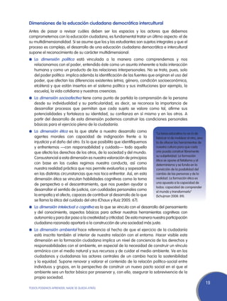 Dimensiones de la educación ciudadana democrática intercultural
Antes de pasar a revisar cuáles deben ser los espacios y los actores que debemos
comprometernos con la educación ciudadana, es fundamental tratar un último aspecto: el de
su multidimensionalidad. Si se asume que los y las estudiantes son sujetos integrales y que el
proceso es complejo, el desarrollo de una educación ciudadana democrática e intercultural
supone el reconocimiento de su carácter multidimensional:
l	La dimensión política está vinculada a la manera como comprendemos y nos
   relacionamos con el poder, entendido éste como un asunto inherente a toda interacción
   humana y como un producto de las relaciones interpersonales. No se trata, pues, solo
   del poder político: implica además la identificación de las fuentes que originan el uso del
   poder, que afectan las diferencias existentes (etnia, género, condición socioeconómica,
   etcétera) y que están insertos en el sistema político y sus instituciones (por ejemplo, la
   escuela), la vida cotidiana y nuestras creencias.
l	 La dimensión socioafectiva tiene como punto de partida la comprensión de la persona
   desde su individualidad y su particularidad; es decir, se reconoce la importancia de
   desarrollar procesos que permitan que cada sujeto se valore como tal, afirme sus
   potencialidades y fortalezca su identidad, su confianza en sí mismo y en los otros. A
   partir del desarrollo de esta dimensión podemos construir las condiciones personales
   básicas para el ejercicio pleno de la ciudadanía.
l	 La dimensión ética es la que atañe a nuestro desarrollo como
                                                                             “La tarea educativa no es la de
   agentes morales con capacidad de indignación frente a la                  fabricar ni de moldear al otro, sino
   injusticia y el daño del otro. Es lo que posibilita que identifiquemos    la de ofrecer las herramientas de
   y enfrentemos —con responsabilidad y cuidado— todo aquello                nuestra cultura para que cada
   que afecta los derechos de los otros, de la sociedad y del mundo.         uno pueda construir libremente
                                                                             su subjetividad. La formación
   Consustancial a esta dimensión es nuestra valoración de principios
                                                                             ética se opone al fatalismo y al
   con base en los cuales regimos nuestra conducta, así como                 determinismo y se funda en la
   nuestra realidad práctica que nos permite evaluarlos y sopesarlos         convicción de la posibilidad del
   en las distintas circunstancias que nos toca enfrentar. Así, en esta      cambio de las personas y de la
   dimensión ética se vinculan habilidades cognitivas como la toma           realidad. La formación ética es
                                                                             una apuesta a la capacidad de
   de perspectiva o el descentramiento, que nos pueden ayudar a
                                                                             todos: capacidad de comprender
   desarrollar el sentido de justicia, con cualidades personales como        el mundo y transformarlo”
   la empatía y el afecto, capaces de contribuir al desarrollo de lo que     (Schujman 2008: 89).
   se llama la ética del cuidado del otro (Chaux y Ruiz 2005: 67).
l	 La dimensión intelectual o cognitiva es la que se vincula con el desarrollo del pensamiento
   y del conocimiento, aspectos básicos para activar nuestras herramientas cognitivas con
   autonomía y para dar paso a la creatividad y criticidad. De esta manera nuestra participación
   ciudadana razonada aportará a la construcción de una sociedad más justa.
l	 La dimensión ambiental hace referencia al hecho de que el ejercicio de la ciudadanía
   está inscrito también al interior de nuestra relación con el entorno. Hacer visible esta
   dimensión en la formación ciudadana implica un nivel de conciencia de los derechos y
   responsabilidades con el ambiente, en especial de la necesidad de construir un vínculo
   armónico con el medio natural y sus recursos y de cuidar el medio ambiente. Ve en los
   ciudadanos y ciudadanas los actores centrales de un cambio hacia la sostenibilidad
   y la equidad. Supone renovar y valorar el contenido de la relación político-social entre
   individuos y grupos, en la perspectiva de construir un nuevo pacto social en el que el
   ambiente sea un factor básico por preservar y, con ello, asegurar la sobrevivencia de la
   propia sociedad.
                                                                                                                    19
TODOS PODEMOS APRENDER, NADIE SE QUEDA ATRÁS
 