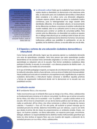 l	 La dimensión cultural. Dado que la ciudadanía hace mención a los
           “El desafío educativo implica          sujetos desde su diversidad y la democracia a las relaciones entre
            desarrollar la capacidad de
     construir una identidad compleja,
                                                  ellos, la educación para una ciudadanía democrática e intercultural
        una identidad que contenga la             debe considerar a la cultura como una dimensión obligatoria.
      pertenencia a múltiples ámbitos:            Cualquier espacio público donde se ejerce la ciudadanía implica
         local, nacional e internacional,         convivencia, pues la heterogeneidad nos exige coexistir entre
              político, religioso, artístico,
                                                  identidades diferentes. Si la diversidad cultural y el reconocimiento
             económico, familiar, etc.; lo
     propio de la ciudadanía moderna
                                                  de las diferencias nos llevan a reconocer el carácter multicultural de
        es, precisamente, la pluralidad           nuestra realidad, ésta no es suficiente (como lo vimos en páginas
           de ámbitos de desempeño y              anteriores) para construir un sentido de comunidad política. Para
        la construcción de la identidad           convivir entre las diferencias y la diversidad con justicia se requiere
            a partir de esta pluralidad, y
                                                  de un diálogo intercultural que se constituya sobre la base de unos
         no solo de un eje dominante y
        excluyente” (Tedesco, citado en           mínimos éticos respetuosos de los Derechos Humanos. Son precisas
                         Bolívar 2004: 26).       instituciones políticas que posibiliten la participación, en pie de
                                                  igualdad, de las distintas culturas. La escuela debe ser una de ellas.


                 2.2	Espacios y actores de una educación ciudadana democrática e
                     intercultural
                 Como hemos venido afirmando, lograr que las personas ejerzan su ciudadanía demanda
                 una serie de aprendizajes complejos. Sería iluso pensar que estos aprendizajes pueden
                 desarrollarse en las escasas horas semanales asignadas a un área curricular, o que estos
                 aprendizajes se adquieren solo en la escuela. Para formar verdaderos ciudadanos debe
                 participar la familia, la escuela, la comunidad —con diversos proyectos de distinto nivel—, la
                 opinión pública y los medios de comunicación.
                 En lo que al ámbito pedagógico respecta, se requiere de una intervención que abarque a toda
                 la institución educativa, dentro y fuera del aula, como ya vimos al hablar de la transversalidad.
                 Hacer posible que la escuela se convierta en una experiencia real y significativa de un ejercicio
                 ciudadano democrático e intercultural implica comenzar a identificar aquellas prácticas
                 y formas de organización institucional donde vivir la democracia en la escuela sea una
                 posibilidad cercana.


                 La institución escolar
                 n El ambiente físico y los recursos
                 Todos reconocemos que el ambiente físico que se otorga a los niños, niñas y adolescentes
                 es fundamental para iniciarse en la vida en comunidad. Se afirma que el primer encuentro
                 de las niñas y los niños con la sociedad —con “lo público”— sucede cuando entran en la
                 escuela. Allí se inicia la comprensión y el uso de los bienes públicos (son de todos, pero de
                 nadie en particular); allí los niños y las niñas comienzan a utilizar el lenguaje de manera
                 colectiva —“nuestros”— (Toro s/f). Por otra parte, allí recibirán el primer mensaje que la
                 sociedad peruana les brinda: debemos transmitirles que son valiosos, y que lo son tanto
                 que desde el primer día de clases les proporcionamos un ambiente amable, limpio, con
                 agua, con buenas carpetas, con libros adecuados, con espacios para jugar, encontrarse,
                 dialogar, deliberar. Es responsabilidad de los distintos niveles institucionales garantizar que
                 todos los años lectivos el espacio físico sea una muestra del respeto y valoración de la
                 sociedad peruana con sus niños, niñas y adolescentes.
20
                                                                      Movilización Nacional por la Mejora de los Aprendizajes
 