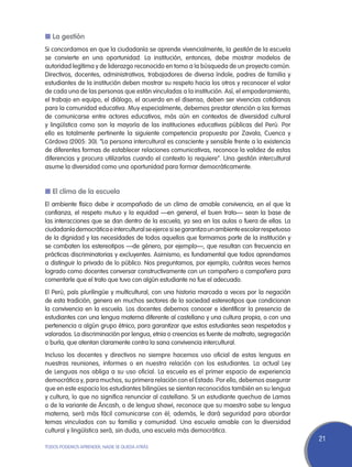 n La gestión
Si concordamos en que la ciudadanía se aprende vivencialmente, la gestión de la escuela
se convierte en una oportunidad. La institución, entonces, debe mostrar modelos de
autoridad legítima y de liderazgo reconocido en torno a la búsqueda de un proyecto común.
Directivos, docentes, administrativos, trabajadores de diversa índole, padres de familia y
estudiantes de la institución deben mostrar su respeto hacia los otros y reconocer el valor
de cada una de las personas que están vinculadas a la institución. Así, el empoderamiento,
el trabajo en equipo, el diálogo, el acuerdo en el disenso, deben ser vivencias cotidianas
para la comunidad educativa. Muy especialmente, debemos prestar atención a las formas
de comunicarse entre actores educativos, más aún en contextos de diversidad cultural
y lingüística como son la mayoría de las instituciones educativas públicas del Perú. Por
ello es totalmente pertinente la siguiente competencia propuesta por Zavala, Cuenca y
Córdova (2005: 30). “La persona intercultural es consciente y sensible frente a la existencia
de diferentes formas de establecer relaciones comunicativas, reconoce la validez de estas
diferencias y procura utilizarlas cuando el contexto lo requiere”. Una gestión intercultural
asume la diversidad como una oportunidad para formar democráticamente.


n El clima de la escuela
El ambiente físico debe ir acompañado de un clima de amable convivencia, en el que la
confianza, el respeto mutuo y la equidad —en general, el buen trato— sean la base de
las interacciones que se dan dentro de la escuela, ya sea en las aulas o fuera de ellas. La
ciudadanía democrática e intercultural se ejerce si se garantiza un ambiente escolar respetuoso
de la dignidad y las necesidades de todos aquellos que formamos parte de la institución y
se combaten los estereotipos —de género, por ejemplo—, que resultan con frecuencia en
prácticas discriminatorias y excluyentes. Asimismo, es fundamental que todos aprendamos
a distinguir lo privado de lo público. Nos preguntamos, por ejemplo, cuántas veces hemos
logrado como docentes conversar constructivamente con un compañero o compañera para
comentarle que el trato que tuvo con algún estudiante no fue el adecuado.
El Perú, país plurilingüe y multicultural, con una historia marcada a veces por la negación
de esta tradición, genera en muchos sectores de la sociedad estereotipos que condicionan
la convivencia en la escuela. Los docentes debemos conocer e identificar la presencia de
estudiantes con una lengua materna diferente al castellano y una cultura propia, o con una
pertenencia a algún grupo étnico, para garantizar que estos estudiantes sean respetados y
valorados. La discriminación por lengua, etnia o creencias es fuente de maltrato, segregación
o burla, que atentan claramente contra la sana convivencia intercultural.
Incluso los docentes y directivos no siempre hacemos uso oficial de estas lenguas en
nuestras reuniones, informes o en nuestra relación con los estudiantes. La actual Ley
de Lenguas nos obliga a su uso oficial. La escuela es el primer espacio de experiencia
democrática y, para muchos, su primera relación con el Estado. Por ello, debemos asegurar
que en este espacio los estudiantes bilingües se sientan reconocidos también en su lengua
y cultura, lo que no significa renunciar al castellano. Si un estudiante quechua de Lamas
o de la variante de Áncash, o de lengua shawi, reconoce que su maestro sabe su lengua
materna, será más fácil comunicarse con él; además, le dará seguridad para abordar
temas vinculados con su familia y comunidad. Una escuela amable con la diversidad
cultural y lingüística será, sin duda, una escuela más democrática.
                                                                                                  21
TODOS PODEMOS APRENDER, NADIE SE QUEDA ATRÁS
 