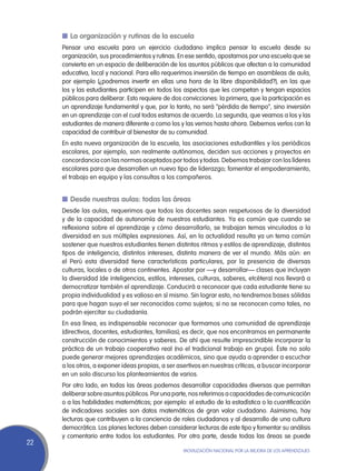 n	La organización y rutinas de la escuela
     Pensar una escuela para un ejercicio ciudadano implica pensar la escuela desde su
     organización, sus procedimientos y rutinas. En ese sentido, apostamos por una escuela que se
     convierta en un espacio de deliberación de los asuntos públicos que afectan a la comunidad
     educativa, local y nacional. Para ello requerimos inversión de tiempo en asambleas de aula,
     por ejemplo (¿podremos invertir en ellas una hora de la libre disponibilidad?), en las que
     los y las estudiantes participen en todos los aspectos que les competan y tengan espacios
     públicos para deliberar. Esto requiere de dos convicciones: la primera, que la participación es
     un aprendizaje fundamental y que, por lo tanto, no será “pérdida de tiempo”, sino inversión
     en un aprendizaje con el cual todos estamos de acuerdo. La segunda, que veamos a los y las
     estudiantes de manera diferente a como los y las vemos hasta ahora. Debemos verlos con la
     capacidad de contribuir al bienestar de su comunidad.
     En esta nueva organización de la escuela, las asociaciones estudiantiles y los periódicos
     escolares, por ejemplo, son realmente autónomos, deciden sus acciones y proyectos en
     concordancia con las normas aceptados por todos y todas. Debemos trabajar con los líderes
     escolares para que desarrollen un nuevo tipo de liderazgo; fomentar el empoderamiento,
     el trabajo en equipo y las consultas a los compañeros.


     n	Desde nuestras aulas: todas las áreas
     Desde las aulas, requerimos que todos los docentes sean respetuosos de la diversidad
     y de la capacidad de autonomía de nuestros estudiantes. Ya es común que cuando se
     reflexiona sobre el aprendizaje y cómo desarrollarlo, se trabajan temas vinculados a la
     diversidad en sus múltiples expresiones. Así, en la actualidad resulta ya un tema común
     sostener que nuestros estudiantes tienen distintos ritmos y estilos de aprendizaje, distintos
     tipos de inteligencia, distintos intereses, distinta manera de ver el mundo. Más aún: en
     el Perú esta diversidad tiene características particulares, por la presencia de diversas
     culturas, locales o de otros continentes. Apostar por —y desarrollar— clases que incluyan
     la diversidad (de inteligencias, estilos, intereses, culturas, saberes, etcétera) nos llevará a
     democratizar también el aprendizaje. Conducirá a reconocer que cada estudiante tiene su
     propia individualidad y es valioso en sí mismo. Sin lograr esto, no tendremos bases sólidas
     para que hagan suyo el ser reconocidos como sujetos; si no se reconocen como tales, no
     podrán ejercitar su ciudadanía.
     En esa línea, es indispensable reconocer que formamos una comunidad de aprendizaje
     (directivos, docentes, estudiantes, familias); es decir, que nos encontramos en permanente
     construcción de conocimientos y saberes. De ahí que resulte imprescindible incorporar la
     práctica de un trabajo cooperativo real (no el tradicional trabajo en grupo). Éste no solo
     puede generar mejores aprendizajes académicos, sino que ayuda a aprender a escuchar
     a los otros, a exponer ideas propias, a ser asertivos en nuestras críticas, a buscar incorporar
     en un solo discurso los planteamientos de varios.
     Por otro lado, en todas las áreas podemos desarrollar capacidades diversas que permitan
     deliberar sobre asuntos públicos. Por una parte, nos referimos a capacidades de comunicación
     o a las habilidades matemáticas; por ejemplo: el estudio de la estadística o la cuantificación
     de indicadores sociales son datos matemáticos de gran valor ciudadano. Asimismo, hay
     lecturas que contribuyen a la conciencia de roles ciudadanos y al desarrollo de una cultura
     democrática. Los planes lectores deben considerar lecturas de este tipo y fomentar su análisis
     y comentario entre todos los estudiantes. Por otra parte, desde todas las áreas se puede
22
                                                   Movilización Nacional por la Mejora de los Aprendizajes
 