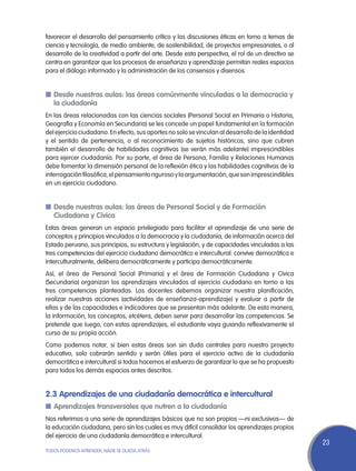 favorecer el desarrollo del pensamiento crítico y las discusiones éticas en torno a temas de
ciencia y tecnología, de medio ambiente, de sostenibilidad, de proyectos empresariales, o al
desarrollo de la creatividad a partir del arte. Desde esta perspectiva, el rol de un directivo se
centra en garantizar que los procesos de enseñanza y aprendizaje permitan reales espacios
para el diálogo informado y la administración de los consensos y disensos.


n	Desde nuestras aulas: las áreas comúnmente vinculadas a la democracia y
  la ciudadanía
En las áreas relacionadas con las ciencias sociales (Personal Social en Primaria o Historia,
Geografía y Economía en Secundaria) se les concede un papel fundamental en la formación
del ejercicio ciudadano. En efecto, sus aportes no solo se vinculan al desarrollo de la identidad
y el sentido de pertenencia, o al reconocimiento de sujetos históricos, sino que cubren
también el desarrollo de habilidades cognitivas (se verán más adelante) imprescindibles
para ejercer ciudadanía. Por su parte, el área de Persona, Familia y Relaciones Humanas
debe fomentar la dimensión personal de la reflexión ética y las habilidades cognitivas de la
interrogación filosófica, el pensamiento riguroso y la argumentación, que son imprescindibles
en un ejercicio ciudadano.


n	Desde nuestras aulas: las áreas de Personal Social y de Formación
  Ciudadana y Cívica
Estas áreas generan un espacio privilegiado para facilitar el aprendizaje de una serie de
conceptos y principios vinculados a la democracia y la ciudadanía, de información acerca del
Estado peruano, sus principios, su estructura y legislación, y de capacidades vinculadas a las
tres competencias del ejercicio ciudadano democrático e intercultural: convive democrática e
interculturalmente, delibera democráticamente y participa democráticamente.
Así, el área de Personal Social (Primaria) y el área de Formación Ciudadana y Cívica
(Secundaria) organizan los aprendizajes vinculados al ejercicio ciudadano en torno a las
tres competencias planteadas. Los docentes debemos organizar nuestra planificación,
realizar nuestras acciones (actividades de enseñanza-aprendizaje) y evaluar a partir de
ellas y de las capacidades e indicadores que se presentan más adelante. De esta manera,
la información, los conceptos, etcétera, deben servir para desarrollar las competencias. Se
pretende que luego, con estos aprendizajes, el estudiante vaya guiando reflexivamente el
curso de su propia acción.
Como podemos notar, si bien estas áreas son sin duda centrales para nuestro proyecto
educativo, solo cobrarán sentido y serán útiles para el ejercicio activo de la ciudadanía
democrática e intercultural si todos hacemos el esfuerzo de garantizar lo que se ha propuesto
para todos los demás espacios antes descritos.


2.3 Aprendizajes de una ciudadanía democrática e intercultural
n	Aprendizajes transversales que nutren a la ciudadanía
Nos referimos a una serie de aprendizajes básicos que no son propios —ni exclusivos— de
la educación ciudadana, pero sin los cuales es muy difícil consolidar los aprendizajes propios
del ejercicio de una ciudadanía democrática e intercultural.
                                                                                                    23
TODOS PODEMOS APRENDER, NADIE SE QUEDA ATRÁS
 
