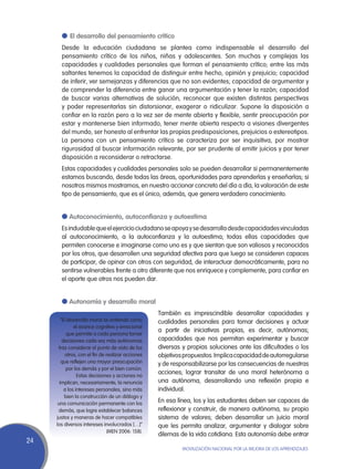 l	 El desarrollo del pensamiento crítico
       Desde la educación ciudadana se plantea como indispensable el desarrollo del
       pensamiento crítico de los niños, niñas y adolescentes. Son muchas y complejas las
       capacidades y cualidades personales que forman el pensamiento crítico; entre las más
       saltantes tenemos la capacidad de distinguir entre hecho, opinión y prejuicio; capacidad
       de inferir, ver semejanzas y diferencias que no son evidentes; capacidad de argumentar y
       de comprender la diferencia entre ganar una argumentación y tener la razón; capacidad
       de buscar varias alternativas de solución, reconocer que existen distintas perspectivas
       y poder representarlas sin distorsionar, exagerar o ridiculizar. Supone la disposición a
       confiar en la razón pero a la vez ser de mente abierta y flexible, sentir preocupación por
       estar y mantenerse bien informado, tener mente abierta respecto a visiones divergentes
       del mundo, ser honesto al enfrentar las propias predisposiciones, prejuicios o estereotipos.
       La persona con un pensamiento crítico se caracteriza por ser inquisitiva, por mostrar
       rigurosidad al buscar información relevante, por ser prudente al emitir juicios y por tener
       disposición a reconsiderar o retractarse.
       Estas capacidades y cualidades personales solo se pueden desarrollar si permanentemente
       estamos buscando, desde todas las áreas, oportunidades para aprenderlas y enseñarlas; si
       nosotros mismos mostramos, en nuestro accionar concreto del día a día, la valoración de este
       tipo de pensamiento, que es el único, además, que genera verdadero conocimiento.


       l Autoconocimiento, autoconfianza y autoestima
       Es indudable que el ejercicio ciudadano se apoya y se desarrolla desde capacidades vinculadas
       al autoconocimiento, a la autoconfianza y la autoestima; todas ellas capacidades que
       permiten conocerse e imaginarse como uno es y que sientan que son valiosos y reconocidos
       por los otros, que desarrollen una seguridad afectiva para que luego se consideren capaces
       de participar, de opinar con otros con seguridad, de interactuar democráticamente, para no
       sentirse vulnerables frente a otro diferente que nos enriquece y complemente, para confiar en
       el aporte que otros nos pueden dar.


       l Autonomía y desarrollo moral
                                                    También es imprescindible desarrollar capacidades y
        “El desarrollo moral se entiende como       cualidades personales para tomar decisiones y actuar
               el avance cognitivo y emocional
                                                    a partir de iniciativas propias, es decir, autónomas;
            que permite a cada persona tomar
         decisiones cada vez más autónomas          capacidades que nos permitan experimentar y buscar
      tras considerar el punto de vista de los      diversas y propias soluciones ante las dificultades o los
           otros, con el fin de realizar acciones   objetivos propuestos. Implica capacidad de autorregularse
        que reflejen una mayor preocupación         y de responsabilizarse por las consecuencias de nuestras
           por los demás y por el bien común.
                 Estas decisiones y acciones no
                                                    acciones; lograr transitar de una moral heterónoma a
       implican, necesariamente, la renuncia        una autónoma, desarrollando una reflexión propia e
          a los intereses personales, sino más      individual.
          bien la construcción de un diálogo y
      una comunicación permanente con los
                                                    En esa línea, los y las estudiantes deben ser capaces de
      demás, que logre establecer balances          reflexionar y construir, de manera autónoma, su propio
     justos y maneras de hacer compatibles          sistema de valores; deben desarrollar un juicio moral
     los diversos intereses involucrados […]”       que les permita analizar, argumentar y dialogar sobre
                                 (MEN 2006: 158).
                                                    dilemas de la vida cotidiana. Esta autonomía debe entrar
24
                                                             Movilización Nacional por la Mejora de los Aprendizajes
 