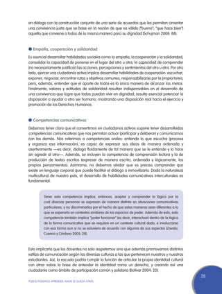 en diálogo con la construcción conjunta de una serie de acuerdos que les permitan cimentar
una convivencia justa que se base en la noción de que es válido (“bueno”; “que hace bien”)
aquello que conviene a todos de la misma manera para su dignidad (Schujman 2008: 88).


l Empatía, cooperación y solidaridad
Es esencial desarrollar habilidades sociales como la empatía, la cooperación y la solidaridad;
consolidar la capacidad de ponerse en el lugar del otro u otra; la capacidad de comprender
(no necesariamente justificar) las acciones, percepciones y sentimientos del otro u otra. Por otro
lado, ejercer una ciudadanía activa implica desarrollar habilidades de cooperación: escuchar,
exponer, negociar, encontrar rutas y objetivos comunes, responsabilizarse por la propia tarea;
pero, además, entender que el aporte de todos es la única manera de alcanzar las metas.
Finalmente, valores y actitudes de solidaridad resultan indispensables en el desarrollo de
una convivencia que logre que todos puedan vivir en dignidad; resulta esencial potenciar la
disposición a ayudar a otro ser humano, mostrando una disposición real hacia el ejercicio y
promoción de los Derechos Humanos.


l Competencias comunicativas
Debemos tener claro que el convertirnos en ciudadanos activos supone tener desarrolladas
competencias comunicativas que nos permitan actuar (participar y deliberar) y comunicarnos
con los demás. Nos referimos a competencias orales: entiende lo que escucha (procesa
y organiza esa información), es capaz de expresar sus ideas de manera ordenada y
asertivamente —es decir, dialoga fluidamente de tal manera que se le entiende y lo hace
sin agredir al otro—. Además, se incluyen la competencia de comprensión lectora y la de
producción de textos escritos (expresar de manera escrita, ordenada y lógicamente, los
propios pensamientos). Asimismo, no debemos olvidar que es preciso comprender que
existe un lenguaje corporal que puede facilitar el diálogo o inmovilizarlo. Dada la naturaleza
multicultural de nuestro país, el desarrollo de habilidades comunicativas interculturales es
fundamental:


          Tener esta competencia implica, entonces, aceptar y comprender la lógica por la
          cual diversas personas se expresan de manera distinta en situaciones comunicativas
          particulares, y no discriminarlas por el hecho de que estas maneras sean diferentes a lo
          que se esperaría en contextos similares de los espacios de poder. Además de esto, esta
          competencia también implica “poder funcionar” (es decir, interactuar) dentro de la lógica
          de la forma comunicativa que se requiere en un contexto cultural dado, e involucrarse
          con esa forma aun si no se estuviera de acuerdo con algunos de sus aspectos (Zavala,
          Cuenca y Córdova 2005: 28).



Esto implicaría que los docentes no solo respetemos sino que además promovamos distintos
estilos de comunicación según las diversas culturas a las que pertenecen nuestros y nuestras
estudiantes. Así, la escuela podría cumplir la función de articular la propia identidad cultural
con otras sobre la base de entender la identidad como un derecho, y creando así una
ciudadanía como ámbito de participación común y solidaria (Bolívar 2004: 20).
                                                                                                      25
TODOS PODEMOS APRENDER, NADIE SE QUEDA ATRÁS
 