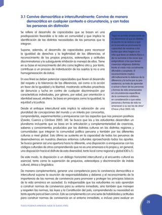 3.1	 Convive democrática e interculturalmente: Convive de manera
     democrática en cualquier contexto o circunstancia, y con todas
     las personas sin distinción
Se refiere al desarrollo de capacidades que se basan en una
predisposición favorable a la vida en comunidad y que implica la                “Aquí no se trata simplemente de
                                                                                no discriminar al que es distinto;
identificación de las distintas necesidades de las personas que la
                                                                                el asunto no se reduce a que
integran.                                                                       en la escuela se promueva la
                                                                                capacidad de resistirse a las
Supone, además, el desarrollo de capacidades para reconocer
                                                                                burlas que otros hagan a un
la igualdad de derechos y la legitimidad de las diferencias; el                 niño que tiene un defecto físico o
reconocimiento de los propios prejuicios, estereotipos y actitudes              de no sumarse a las voces que
discriminatorias y la subsiguiente inhibición (o manejo) de ellos. Tiene        estigmatizan a los que tienen
en su base el reconocimiento del otro como legítimo otro y, por tanto,          creencias religiosas distintas
                                                                                frente al credo más socialmente
contribuye a un proceso de individuación de los sujetos (y no a una             difundido y aceptado. El
homogeneización de éstos).                                                      reconocimiento implica
                                                                                afirmativamente la defensa de la
En esa línea se deben potenciar capacidades que lleven al desarrollo            diferencia y la lucha por su pre-
del respeto y la tolerancia de las diferencias, así como a la acción            existencia; se trata de aprender
en favor de la igualdad y la libertad, mostrando actitudes proactivas           a actuar a favor de las personas
de denuncia y lucha en contra de cualquier discriminación por                   y formas de vida amenazadas
                                                                                en circunstancias específicas
características individuales, por género, por edad, por orientación o
                                                                                de la convivencia cotidiana,
identidad sexual, etcétera. Se basa en principios como la igualdad, la          en consideración a que estas
equidad y la justicia.                                                          personas y formas de vida no
                                                                                amenacen a su vez las de otros”
Desde el enfoque intercultural esto implica la valoración de una                (Chaux y Ruiz 2005: 65).
pluralidad de concepciones del mundo y un interés por conocerlas,
comprenderlas, experimentarlas y enriquecerse con los aspectos que nos parecen positivos
(Zavala, Cuenca y Córdova 2005: 34). Se busca que los y las estudiantes desarrollen un
pluralismo incluyente que se basa en la articulación y complementariedad de creencias,
saberes y conocimientos producidos por las distintas culturas en las distintas regiones y
comunidades que integran la comunidad política peruana y también por las diferentes
culturas a nivel global. Esto último se sustenta en la capacidad de todos los peruanos de
desenvolvernos en nuestros diversos entornos culturales aprovechando todos los aportes.
Se busca generar así una apertura hacia lo diferente, una disposición a enriquecerse con los
códigos culturales de otros comprendiendo que no es una amenaza a lo propio y, en general,
una disposición hacia el disfrute de esta diversidad, tanto local como regional y global (OEI s.f.).

De este modo, la disposición a un diálogo horizontal intercultural y al encuentro cultural es
esencial, tanto como la superación de prejuicios, estereotipos y discriminación de índole
cultural, étnica o lingüística.

De manera complementaria, generar una competencia para la convivencia democrática e
intercultural supone la asunción de responsabilidades y deberes y el reconocimiento de la
importancia de las normas de convivencia para promover y proteger los principios básicos
de la vida armónica en sociedad. Es indispensable que los estudiantes no solo aprendan
a construir normas de convivencia para su entorno inmediato, sino también que manejen
y respeten las normas, las leyes y la Constitución del país, comprendiendo su necesidad en
tanto aporte para el bien común. Esto se complementa con una serie de habilidades y actitudes
para construir normas de convivencia en el entorno inmediato, e incluso para evaluar en
                                                                                                                     29
TODOS PODEMOS APRENDER, NADIE SE QUEDA ATRÁS
 