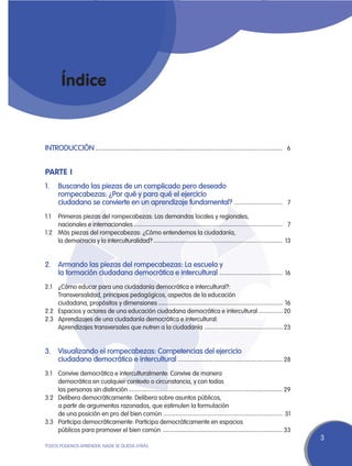 Índice


INTRODUCCIÓN	----------------------------------------------------------------------------- 6


Parte I
1.	 Buscando las piezas de un complicado pero deseado
	   rompecabezas: ¿Por qué y para qué el ejercicio
	   ciudadano se convierte en un aprendizaje fundamental?	7
                                                         --------------------

1.1	   Primeras piezas del rompecabezas: Las demandas locales y regionales,
	      nacionales e internacionales	------------------------------------------------------------- 7
1.2	   Más piezas del rompecabezas: ¿Cómo entendemos la ciudadanía,
	      la democracia y la interculturalidad?	----------------------------------------------------- 13


2.	Armando las piezas del rompecabezas: La escuela y
	  la formación ciudadana democrática e intercultural	16
                                                     --------------------------

2.1	   ¿Cómo educar para una ciudadanía democrática e intercultural?:
	      Transversalidad, principios pedagógicos, aspectos de la educación
	      ciudadana, propósitos y dimensiones	--------------------------------------------------- 16
2.2	   Espacios y actores de una educación ciudadana democrática e intercultural	---------- 20
2.3	   Aprendizajes de una ciudadanía democrática e intercultural:
	      Aprendizajes transversales que nutren a la ciudadanía	 -------------------------------- 23


3.	Visualizando el rompecabezas: Competencias del ejercicio
	  ciudadano democrático e intercultural	28
                                        -------------------------------------------

3.1	   Convive democrática e interculturalmente: Convive de manera
	      democrática en cualquier contexto o circunstancia, y con todas
	      las personas sin distinción	--------------------------------------------------------------- 29
3.2	   Delibera democráticamente: Delibera sobre asuntos públicos,
	      a partir de argumentos razonados, que estimulen la formulación
	      de una posición en pro del bien común	------------------------------------------------- 31
3.3	   Participa democráticamente: Participa democráticamente en espacios
	      públicos para promover el bien común	 ------------------------------------------------- 33
                                                                                                        3
TODOS PODEMOS APRENDER, NADIE SE QUEDA ATRÁS
 