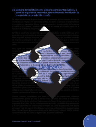 3.2	Delibera democráticamente: Delibera sobre asuntos públicos, a
   partir de argumentos razonados, que estimulen la formulación de
   una posición en pro del bien común
Se refiere al desarrollo de capacidades que se sustentan en la convicción de que los
miembros que integran una comunidad política, mediante un proceso de argumentación
y raciocinio, son capaces de llegar a puntos de encuentro y acuerdos sobre los temas que
competen a todos y todas. La deliberación entonces se convierte en un medio por el cual se
robustece la ciudadanía (Magendzo 2007).

Se trata de desarrollar una serie de capacidades vinculadas a la deliberación que sirvan
para reforzar la participación de estudiantes, conscientes de su condición de ciudadanos
libres e iguales, en torno a asuntos públicos. Implica integrar a los individuos alrededor
de la preocupación por el bien común. Incluso algunos afirman que la deliberación
democrática se constituye en el elemento cardinal de un diálogo intercultural propiamente
dicho.

Para lograr una verdadera deliberación es fundamental formar estudiantes críticos,
conscientes de la diversidad pero, a la vez, también de las condiciones de inequidad y
desigualdad que marcan las relaciones socioculturales en nuestro país; conscientes de las
relaciones de poder y cómo éstas están presentes en todas las relaciones e influyen en
el bien común. Solo a partir de la comprensión de estas complejas relaciones se logrará
apuntar a un verdadero diálogo intercultural. Implica desarrollar actitudes que lleven a
ejercer la ciudadanía sobre la base de pactos inclusivos para construir consensos que
apunten a la defensa de la diversidad (Zavala, Cuenca y Córdova 2005).

La deliberación debe incluir asuntos públicos relacionados con aspectos sociales, políticos,
económicos, éticos, culturales, medioambientales. Es preciso partir del entorno inmediato,
de la realidad del mundo adolescente, de la vida escolar, para luego ampliarse a un
ámbito regional, nacional o internacional. La deliberación empieza con la identificación de
los asuntos públicos (se convierten en tales en tanto afectan el bienestar colectivo) y su
consiguiente problematización (dudar, elaborar y verificar hipótesis, plantear preguntas
relevantes, explorar incertidumbres). Supone la capacidad para formar parte de un
debate público argumentando y optando ante diferentes situaciones (Audigier 2000). Esta
deliberación pública adquiere diferentes características y dimensiones en la actualidad,
debido al desarrollo de la llamada “vida digital” (Villanueva 2010). Más adelante se plantean
algunas implicancias del desarrollo de ésta.

Supone, además, aprendizajes que lleven a dialogar sin imposiciones arbitrarias,
contraponiendo puntos de vista y diferenciando opiniones de hechos e identificando
intereses detrás de las opiniones, rigiéndose por la fuerza de los argumentos y no por el
argumento de la fuerza. Por ello, es indispensable desarrollar habilidades de argumentación
y de convencimiento con explicaciones racionales, así como disposiciones para dejarse
convencer. Todo ello a partir del análisis de las normas, políticas públicas, cuerpos legales,
estructura del Estado y principios democráticos (bien común, equidad, justicia, libertad,
reconocimiento del otro como un legítimo otro, desarrollo sostenible).


                                                                                                 31
TODOS PODEMOS APRENDER, NADIE SE QUEDA ATRÁS
 