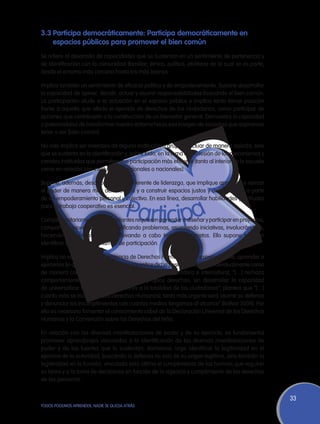 3.3	Participa democráticamente: Participa democráticamente en
    espacios públicos para promover el bien común
Se refiere al desarrollo de capacidades que se sustentan en un sentimiento de pertenencia y
de identificación con la comunidad (familiar, étnica, política, etcétera) de la cual se es parte,
desde el entorno más cercano hasta los más lejanos.

Implica también un sentimiento de eficacia política y de empoderamiento. Supone desarrollar
la capacidad de opinar, decidir, actuar y asumir responsabilidades buscando el bien común.
La participación alude a la actuación en el espacio público e implica tanto tomar posición
frente a aquello que afecta el ejercicio de derechos de los ciudadanos, como participar de
acciones que contribuyan a la construcción de un bienestar general. Demuestra la capacidad
o potencialidad de transformar nuestro entorno hacia esa imagen de sociedad que aspiramos
tener o ser (bien común).

No solo implica ser miembro de alguna institución o grupo, o actuar de manera aislada, sino
que se sustenta en la identificación y, sobre todo, en la toma de posesión de los mecanismos y
canales instituidos que permiten una participación más eficiente (tanto al interior de la escuela
como en relación con instituciones regionales o nacionales).

Supone, además, desarrollar un tipo diferente de liderazgo, que implique aprender a ejercer
el poder de manera más democrática y a construir espacios justos y democráticos a partir
de un empoderamiento personal y colectivo. En esa línea, desarrollar habilidades y actitudes
para el trabajo cooperativo es esencial.

Complementariamente, los estudiantes requieren aprender a diseñar y participar en proyectos,
campañas y movilizaciones, identificando problemas, asumiendo iniciativas, involucrándose,
haciendo uso de la palabra y llevando a cabo trabajos concretos. Ello supone también
identificar y utilizar mecanismos de participación.

Implica no solo conocer la existencia de Derechos Humanos sino, especialmente, aprender a
ejercerlos (lo que exige que la escuela garantice dicha posibilidad), tanto individualmente como
de manera colectiva. Entendida así la ciudadanía democrática e intercultural, “[…] rechaza
comportamientos que solo defiendan los propios derechos, sin desarrollar la capacidad
de universalizar los derechos y deberes a la totalidad de los ciudadanos”; plantea que “[…]
cuanto más se inculquen [los Derechos Humanos], tanto más urgente será asumir su defensa
y denunciar los incumplimientos con cuantos medios tengamos al alcance” (Bolívar 2004). Por
ello es necesario fomentar el conocimiento cabal de la Declaración Universal de los Derechos
Humanos y la Convención sobre los Derechos del Niño.

En relación con las diversas manifestaciones de poder y de su ejercicio, es fundamental
promover aprendizajes vinculados a la identificación de las diversas manifestaciones de
poder y de las fuentes que lo sustentan. Asimismo, urge identificar la legitimidad en el
ejercicio de la autoridad, buscando la defensa no solo de su origen legítimo, sino también la
legitimidad en la función, vinculada esta última al cumplimiento de las normas que regulan
su tarea y a la toma de decisiones en función de la vigencia y cumplimiento de los derechos
de las personas.


                                                                                                    33
TODOS PODEMOS APRENDER, NADIE SE QUEDA ATRÁS
 