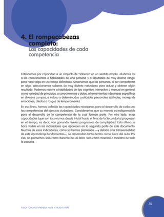 4.	El rompecabezas
	completo:
	 Las capacidades de cada
	competencia


Entendemos por capacidad a un conjunto de “saberes” en un sentido amplio; aludimos así
a los conocimientos o habilidades de una persona y a facultades de muy diverso rango,
para hacer algo en un campo delimitado. Sostenemos que las personas, al ser competentes
en algo, seleccionamos saberes de muy distinta naturaleza para actuar y obtener algún
resultado. Podemos recurrir a habilidades de tipo cognitivo, interactivo o manual en general,
a una variedad de principios, a conocimientos o datos, a herramientas y destrezas específicas
en diversos campos, e incluso a determinadas cualidades personales (actitudes, manejo de
emociones, afectos o rasgos de temperamento).
En esa línea, hemos definido las capacidades necesarias para el desarrollo de cada una
las competencias del ejercicio ciudadano. Consideramos que su manejo es indispensable
para el desarrollo de la competencia de la cual forman parte. Por otro lado, estas
capacidades (que son las mismas desde Inicial hasta el final de la Secundaria) progresan
en el tiempo, es decir, van ganando niveles progresivos de complejidad. Esto último se
hace visible en los indicadores que aparecen en la segunda parte de este documento.
Muchos de esos indicadores, como ya hemos planteado —y debido a la transversalidad
de este aprendizaje fundamental—, se desarrollan tanto dentro como fuera del aula. Por
eso, no pensemos solo como docente de un área, sino como maestro o maestra de toda
la escuela.




                                                                                                35
TODOS PODEMOS APRENDER, NADIE SE QUEDA ATRÁS
 