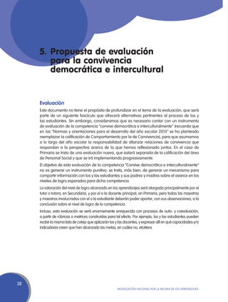 5.	 Propuesta de evaluación
         para la convivencia
         democrática e intercultural


     Evaluación
     Este documento no tiene el propósito de profundizar en el tema de la evaluación, que será
     parte de un siguiente fascículo que ofrecerá alternativas pertinentes al proceso de los y
     las estudiantes. Sin embargo, consideramos que es necesario contar con un instrumento
     de evaluación de la competencia “convive democrática e interculturalmente” (recuerda que
     en las “Normas y orientaciones para el desarrollo del año escolar 2013” se ha planteado
     reemplazar la calificación de Comportamiento por la de Convivencia), para que asumamos
     a lo largo del año escolar la responsabilidad de afianzar relaciones de convivencia que
     respondan a la perspectiva acerca de la que hemos reflexionado juntos. En el caso de
     Primaria se trata de una evaluación nueva, que estará separada de la calificación del área
     de Personal Social y que se irá implementando progresivamente.
     El objetivo de esta evaluación de la competencia “Convive democrática e interculturalmente”
     no es generar un instrumento punitivo; se trata, más bien, de generar un mecanismo para
     compartir información con los y las estudiantes y sus padres y madres sobre el avance en los
     niveles de logro esperados para dicha competencia.
     La valoración del nivel de logro alcanzado en los aprendizajes será otorgada principalmente por el
     tutor o tutora, en Secundaria, y por el o la docente principal, en Primaria, pero todas las maestras
     y maestros involucrados con el o la estudiante deberán poder aportar, con sus observaciones, a la
     conclusión sobre el nivel de logro de la competencia.
     Incluso, esta evaluación se verá enormemente enriquecida con procesos de auto- y coevaluación,
     a partir de rúbricas o matrices construidas para tal efecto. Por ejemplo, los y las estudiantes pueden
     recibir la misma lista de cotejo que aplicarán los y las docentes, y expresar allí en qué capacidades y/o
     indicadores creen que han alcanzado las metas, en cuáles no, etcétera.




38
                                                        Movilización Nacional por la Mejora de los Aprendizajes
 
