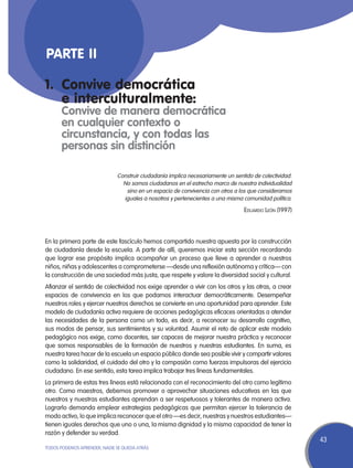 Parte II

1.	 Convive democrática
	 e interculturalmente:
	      Convive de manera democrática
	      en cualquier contexto o
       circunstancia, y con todas las
       personas sin distinción

                              Construir ciudadanía implica necesariamente un sentido de colectividad.
                                No somos ciudadanos en el estrecho marco de nuestra individualidad
                                 sino en un espacio de convivencia con otros a los que consideramos
                                iguales a nosotros y pertenecientes a una misma comunidad política.

                                                                                 Eduardo León (1997)



En la primera parte de este fascículo hemos compartido nuestra apuesta por la construcción
de ciudadanía desde la escuela. A partir de allí, queremos iniciar esta sección recordando
que lograr ese propósito implica acompañar un proceso que lleve a aprender a nuestros
niños, niñas y adolescentes a comprometerse —desde una reflexión autónoma y crítica— con
la construcción de una sociedad más justa, que respete y valore la diversidad social y cultural.
Afianzar el sentido de colectividad nos exige aprender a vivir con los otros y las otras, a crear
espacios de convivencia en los que podamos interactuar democráticamente. Desempeñar
nuestros roles y ejercer nuestros derechos se convierte en una oportunidad para aprender. Este
modelo de ciudadanía activa requiere de acciones pedagógicas eficaces orientadas a atender
las necesidades de la persona como un todo, es decir, a reconocer su desarrollo cognitivo,
sus modos de pensar, sus sentimientos y su voluntad. Asumir el reto de aplicar este modelo
pedagógico nos exige, como docentes, ser capaces de mejorar nuestra práctica y reconocer
que somos responsables de la formación de nuestros y nuestras estudiantes. En suma, es
nuestra tarea hacer de la escuela un espacio público donde sea posible vivir y compartir valores
como la solidaridad, el cuidado del otro y la compasión como fuerzas impulsoras del ejercicio
ciudadano. En ese sentido, esta tarea implica trabajar tres líneas fundamentales.
La primera de estas tres líneas está relacionada con el reconocimiento del otro como legítimo
otro. Como maestros, debemos promover o aprovechar situaciones educativas en las que
nuestros y nuestras estudiantes aprendan a ser respetuosos y tolerantes de manera activa.
Lograrlo demanda emplear estrategias pedagógicas que permitan ejercer la tolerancia de
modo activo, lo que implica reconocer que el otro —es decir, nuestras y nuestros estudiantes—
tienen iguales derechos que uno o una, la misma dignidad y la misma capacidad de tener la
razón y defender su verdad.
                                                                                                        43
TODOS PODEMOS APRENDER, NADIE SE QUEDA ATRÁS
 