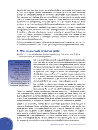La segunda línea tiene que ver con que el y la estudiante comprendan y reconozcan que
                  la única forma legítima de tratar las diferencias, los disensos y los conflictos es a través del
                  diálogo, que éste es consustancial a la convivencia y dinamizador de procesos democráticos.
                  Esta capacidad para dialogar debe ser promovida permanentemente desde nuestra propia
                  práctica y tomar cuerpo en el derecho de los y las estudiantes a expresar de manera asertiva
                  sus impresiones, percepciones y, sobre todo, aquello con lo que no están de acuerdo. Y esto
                  implica, a su vez, promover el desarrollo de sus aprendizajes de manera activa y significativa.
                  La tercera y última línea está vinculada a la comprensión del conflicto como una oportunidad
                  de llegar a acuerdos, asumiendo el disenso y la divergencia como posibilidad de crecimiento.
                  El conflicto es inherente a la dinámica humana y social y, en general, lejos de tener una
                  connotación negativa, presenta más bien un claro sentido positivo si se convierte en una
                  oportunidad para desarrollar la creatividad y promover relaciones maduras entre todos y
                  todas los miembros de la escuela.
                  Todo esto demanda, desde luego, la intervención de aliados como los medios de comunicación,
                  la sociedad civil, la familia y otros actores que acompañarán y complementarán esta tarea.


                  1.1 Mitos que afectan la convivencia escolar
                  n	Mito n.° 1: Los estudiantes de ahora están muy distraídos, son flojos e
                    indisciplinados, no quieren aprender…
                                           Esto no es exacto. Lo que sucede es que tanto docentes como estudiantes
               “Aprender es un proceso     van a la escuela con ideales, ilusiones, intereses y expectativas propios. El o
      interno y no se realiza en forma     la docente asiste a la institución educativa para enseñar, pero no siempre
                              inmediata.
                                           el o la estudiante va dispuesto a aprender lo que queremos enseñarle o
              Aprender conocimientos y
          maneras de razonar implica
                                           a aprenderlo de la manera como queremos enseñárselo. Esto se refleja
              modificar conocimientos y    en expresiones como: “Vengo a la escuela porque me obligan”, “lo más
                formas de razonamiento     divertido de la escuela es el recreo”, “me gusta la escuela porque converso
     anteriores. Esto lleva tiempo y es    con mis amigos”. Quizá estas frases están revelando otro problema: no
       difícil de lograr, no solo porque
                                           es la flojera o la distracción lo que hace que aprendan poco, sino su
             es complejo, sino también
     porque implica desprenderse de        desmotivación frente a la escuela y el aprendizaje en general.
        los conocimientos y formas de    Por otro lado, a esta escasa motivación se añaden los estigmas o
     razonamiento que ya se tienen.”
                                         prejuicios con los que nosotros y nosotras mismos, como docentes, los y
                                         las marcamos: “No puede”, “no sabe”, “no obedece”, “es indisciplinado”,
                  “tiene mala conducta”, “distrae a los otros que están más avanzados”…. Este tipo de mensajes
                  crea y afirma en ellos y ellas una imagen negativa de sí mismos, los hacen sentir que no son
                  buenos o buenas. De ahí la necesidad de evitar estos comentarios y orientar nuestra acción a la
                  promoción de sus potencialidades y el desarrollo de actitudes positivas como la participación, el
                  diálogo entre pares, la búsqueda de consensos ante situaciones problemáticas, etcétera.
                  Debemos ser conscientes, además, de que es inevitable que pierdan en la clase, por un
                  momento, la atención, lo que nos obliga, como maestros y maestras, a estar atentos para
                  evitar que esto ocurra. Si no estamos atentos a esto, el aula se convertirá en un espacio en
                  el que los y las estudiantes se van a dedicar a conversar, se van a parar de sus carpetas y
                  van a provocar el bullicio. Situaciones como éstas nos deben llevar a cambiar de actividad y
                  proponerles una nueva situación relacionada con la anterior. Es importante tener en cuenta
                  que no podemos pasar de una actividad a otra sin conexión alguna, y esto supone planificar
                  las sesiones de aprendizaje, considerando los recursos didácticos que se requieran.
44
                                                                    Movilización Nacional por la Mejora de los Aprendizajes
 